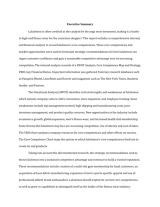 Executive Summary
Lululemon is often credited as the catalyst for the yoga wear movement, making it a leader
in high-end fitness wear for the conscious shopper.8 This report includes a comprehensive internal,
and financial analysis to reveal lululemon’s core competencies. These core competencies and
market opportunities were used to formulate strategic recommendations for how lululemon can
regain customer confidence and gain a sustainable competitive advantage over its increasing
competition. The internal analysis consists of a SWOT Analysis, Core Competence Map and Strategy,
VRIO, key Financial Ratios. Important information was gathered from key research databases such
as Passport, Mintel, LexisNexis and Hoover and magazines such as The New York Times, Business
Insider, and Fortune.
The Situational Analysis (SWOT) identifies critical strengths and weaknesses of lululemon
which include company culture, fabric innovation, store expansion, and employee training. Some
weaknesses include top management turmoil, high shipping and manufacturing costs, poor
inventory management, and product quality concerns. New opportunities in the industry include
ecommerce growth, global expansion, men’s fitness wear, and increased health club membership.
Some threats that lululemon may face are increasing competition, rise of obesity and cost of labor.
The VRIO chart analyzes company resources for core competencies and other effects on success.
The Core Competence Chart maps the system in which lululemon’s core competencies feed into to
create its end products.
Taking into account the aforementioned research, the strategic recommendations seek to
boost lululemon into a sustained competitive advantage and continue to build a trusted reputation.
These recommendations include creation of a multi-site gym membership for loyal customers, an
acquisition of Luon fabric manufacturing, expansion of men’s sports-specific apparel and use of
professional athlete brand ambassadors. Lululemon should exploit its current core competencies,
as well as grow in capabilities to distinguish itself as the leader of the fitness wear industry.
 