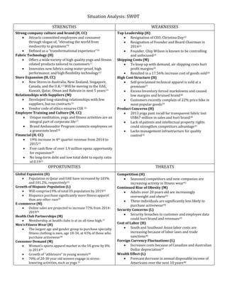 Situation Analysis: SWOT
STRENGTHS WEAKNESSES
Strong company culture and brand (H, CC)
 Attracts committed employees and consumer
through slogan of, "elevating the world from
mediocrity to greatness"9
 Defined as a “transformational experience”10
Fabric Technology (H)
 Offers a wide variety of high quality yoga and fitness
related products tailored to customers11
 Innovates new fabrics using water-proof, high
performance, and high flexibility technology12
Store Expansion (H, CC)
 New Stores in Australia, New Zealand, Singapore,
Canada, and the U.K.13 Will be moving to the UAE,
Kuwait, Qatar, Oman and Bahrain in next 5 years14
Relationships with Suppliers (M)
 Developed long-standing relationships with few
suppliers, but no contracts15
 Vendor code of ethics ensures CSR 16
Employee Training and Culture (M, CC)
 Unique meditation, yoga and fitness activities are an
integral part of corporate life17
 Brand Ambassador Program connects employees on
a grassroots level18
Financial (H, CC)
 19% increase in 4th quarter revenue from 2014 to
201519
 Free cash flow of over 1.9 million opens opportunity
for expansion20
 No long-term debt and low total debt to equity ratio
of 0.1921
Top Leadership (H)
 Resignation of CEO, Christina Day22
 Resignation of Founder and Board Chairman in
201423
 Founder, Chip Wilson is known to be controlling
and unfocused24
Shipping Costs (M)
 To keep up with demand, air shipping costs hurt
profit margins25
 Resulted in a 17.56% increase cost of goods sold26
High Cost Structure (H)
 Self-proclaimed technical apparel is sold at a
premium27
 Excess Inventory forced markdowns and caused
low margins and bruised brand28
 Customers recently complain of 22% price hike in
most popular goods29
Product Concerns (H)
 2013 yoga pant recall for transparent fabric lost
US$67 million in sales and hurt brand30
 Lack of patents and intellectual property rights
could strengthen competitors advantage31
 Lacks management infrastructure for quality
control32
OPPORTUNITIES THREATS
Global Expansion (H)
 Population in Qatar and UAE have increased by 103%
and 101.2%, respectively33
Growth of Hispanic Population (L)
 Will comprise19% of total US population by 201934
 Hispanics purchase significantly more fitness apparel
than any other race35
E-commerce (M)
 Online sales are projected to increase 77% from 2014-
201936
Health Club Partnerships (M)
 Membership at health clubs is at an all-time high.37
Men’s Fitness Wear (H)
 The largest age and gender group to purchase specialty
fitness clothing is men, age 18-34, at 43% of those who
purchase activewear38
Consumer Demand (M)
 Women’s sports apparel market in the US grew by 8%
in 201439
 Growth of “athleisure” in young women40
 70% of 20-30 year old women engage in stress-
lowering activities, such as yoga 41
Competition (H)
 Seasoned competitors and new companies are
increasing activity in fitness wear42
Continued Rise of Obesity (M)
 Adults over 20 years old are increasingly
overweight and obese43
 These individuals are significantly less likely to
purchase activewear44
Security Concerns (L)
 Security breaches to customer and employee data
could hurt brand and revenues45
Cost of Labor (H)
 South and Southeast Asian labor costs are
increasing because of labor laws and trade
sanctions46
Foreign Currency Fluctuations (L)
 Increases costs because of Canadian and Australian
Dollar depreciation47
Wealth Effect (L)
 Forecast decrease in annual disposable income of
Americans over the next 10 years48
 