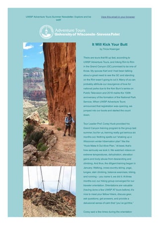 UWSP Adventure Tours Summer Newsletter. Explore and be
well!
View this email in your browser
It Will Kick Your Butt 
by Tricia Kissinger 
 
There are tours that fill up fast, according to
UWSP Adventure Tours, and hiking Rim to Rim
in the Grand Canyon (GC) promised to be one of
those. My spouse Karl and I had been talking
about a great need to see the GC and standing
on the Rim wasn’t going to cut it. Many of us can
probably attribute our resurgence of love for
national parks due to the Ken Burn’s series on
Public Television and 2016 marks the 100th
anniversary of the formation of the National Park
Service. When UWSP Adventure Tours
announced that registration was opening, we
jumped into our boots and started the count
down. 
Tour Leader Prof. Corey Huck provided his
Grand Canyon training program to the group last
summer, but for us, training really got serious six
months out. Nothing spells out “shaking up a
Wisconsin winter hibernation plan” like the
“Huck Make It Out Alive Plan.” At least, that’s
how seriously we took it. We watched videos on
extreme temperatures, dehydration, elevation
gains and body abuse from descending and
climbing. And thus, the diligent training began in
January. Walking, cross­country skiing, yoga,
lunges, stair climbing, balance exercises, biking,
and running – you name it, we did it. At three
months out, our hiking group converged for our
traveler orientation. Orientations are valuable
(having done a few UWSP AT tours before); It’s
nice to meet your fellow hikers, discuss gear,
ask questions, get answers, and provide a
delusional sense of calm that “you’ve got this.” 
Corey said a few times during the orientation
 