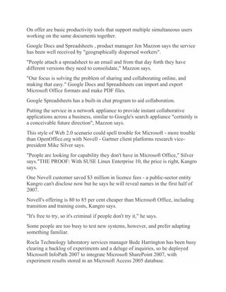 On offer are basic productivity tools that support multiple simultaneous users
working on the same documents together.
Google Docs and Spreadsheets , product manager Jen Mazzon says the service
has been well received by "geographically dispersed workers".
"People attach a spreadsheet to an email and from that day forth they have
different versions they need to consolidate," Mazzon says.
"Our focus is solving the problem of sharing and collaborating online, and
making that easy." Google Docs and Spreadsheets can import and export
Microsoft Office formats and make PDF files.
Google Spreadsheets has a built-in chat program to aid collaboration.
Putting the service in a network appliance to provide instant collaborative
applications across a business, similar to Google's search appliance "certainly is
a conceivable future direction", Mazzon says.
This style of Web 2.0 scenario could spell trouble for Microsoft - more trouble
than OpenOffice.org with Novell - Gartner client platforms research vice-
president Mike Silver says.
"People are looking for capability they don't have in Microsoft Office," Silver
says."THE PROOF: With SUSE Linux Enterprise 10, the price is right, Kangro
says.
One Novell customer saved $3 million in licence fees - a public-sector entity
Kangro can't disclose now but he says he will reveal names in the first half of
2007.
Novell's offering is 80 to 85 per cent cheaper than Microsoft Office, including
transition and training costs, Kangro says.
"It's free to try, so it's criminal if people don't try it," he says.
Some people are too busy to test new systems, however, and prefer adapting
something familiar.
Rocla Technology laboratory services manager Bede Harrington has been busy
clearing a backlog of experiments and a deluge of inquiries, so he deployed
Microsoft InfoPath 2007 to integrate Microsoft SharePoint 2007, with
experiment results stored in an Microsoft Access 2005 database.
 