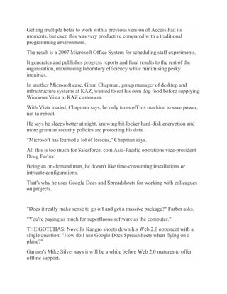 Getting multiple betas to work with a previous version of Access had its
moments, but even this was very productive compared with a traditional
programming environment.
The result is a 2007 Microsoft Office System for scheduling staff experiments.
It generates and publishes progress reports and final results to the rest of the
organisation, maximising laboratory efficiency while minimising pesky
inquiries.
In another Microsoft case, Grant Chapman, group manager of desktop and
infrastructure systems at KAZ, wanted to eat his own dog food before supplying
Windows Vista to KAZ customers.
With Vista loaded, Chapman says, he only turns off his machine to save power,
not to reboot.
He says he sleeps better at night, knowing bit-locker hard-disk encryption and
more granular security policies are protecting his data.
"Microsoft has learned a lot of lessons," Chapman says.
All this is too much for Salesforce. com Asia-Pacific operations vice-president
Doug Farber.
Being an on-demand man, he doesn't like time-consuming installations or
intricate configurations.
That's why he uses Google Docs and Spreadsheets for working with colleagues
on projects.
"Does it really make sense to go off and get a massive package?" Farber asks.
"You're paying as much for superfluous software as the computer."
THE GOTCHAS: Novell's Kangro shoots down his Web 2.0 opponent with a
single question: "How do I use Google Docs Spreadsheets when flying on a
plane?"
Gartner's Mike Silver says it will be a while before Web 2.0 matures to offer
offline support.
 