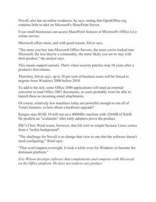 Novell, also has an online weakness, he says, noting that OpenOffice.org
contains little to take on Microsoft's SharePoint Server.
Even small businesses can access SharePoint features at Microsoft's Office Live
online service.
Microsoft offers more, and with good reason, Silver says.
"The more you buy into Microsoft Office Servers, the more you're locked into
Microsoft, the less they're a commodity, the more likely you are to stay with
their product," the analyst says.
This means support sunsets. That's when security patches stop 10 years after a
product's first release.
Therefore, Silver says, up to 30 per cent of business users will be forced to
migrate from Windows 2000 before 2010.
To add to the itch, some Office 2000 applications will need an external
converter to read Office 2007 documents, so users probably won't be able to
launch these as incoming email attachments.
Of course, relatively few machines today are powerful enough to run all of
Vista's features, so how about a hardware upgrade?
Kangro says SUSE 10 will run on a 400MHz machine with 256MB of RAM.
He predicts an "avalanche" after early adopters prove the product.
IDC's Chris Ward warns, however, that life isn't so simple because Linux comes
from a "techie background".
"The challenge for Novell is to change that view to one that the software doesn't
need configuring," Ward says.
"That won't happen overnight. It took a while even for Windows to become the
dominant platform."
Eric Wilson develops software that complements and competes with Microsoft
on the Office platform. He does not endorse any product.
 