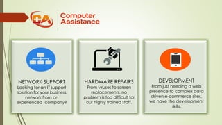 NETWORK SUPPORT
Looking for an IT support
solution for your business
network from an
experienced company?
HARDWARE REPAIRS
From viruses to screen
replacements, no
problem is too difficult for
our highly trained staff.
DEVELOPMENT
From just needing a web
presence to complex data
driven e-commerce sites,
we have the development
skills.
 