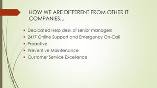 HOW WE ARE DIFFERENT FROM OTHER IT
COMPANIES...
 Dedicated Help desk of senior managers
 24/7 Online Support and Emergency On-Call
 Proactive
 Preventive Maintenance
 Customer Service Excellence
 