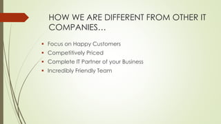 HOW WE ARE DIFFERENT FROM OTHER IT
COMPANIES…
 Focus on Happy Customers
 Competitively Priced
 Complete IT Partner of your Business
 Incredibly Friendly Team
 