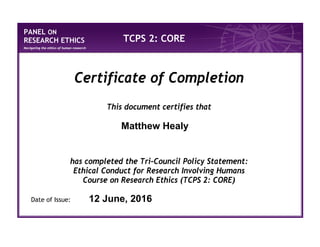 PANEL ON
RESEARCH ETHICS
Navigating the ethics of human research
TCPS 2: CORE
Certificate of Completion
This document certifies that
has completed the Tri-Council Policy Statement:
Ethical Conduct for Research Involving Humans
Course on Research Ethics (TCPS 2: CORE)
Date of Issue:
Matthew Healy
12 June, 2016
 