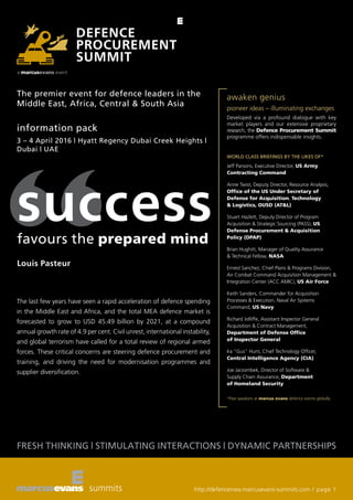 FRESH THINKING | STIMULATING INTERACTIONS | DYNAMIC PARTNERSHIPS
http://defencemea.marcusevans-summits.com / page 1
information pack
3 – 4 April 2016 | Hyatt Regency Dubai Creek Heights |
Dubai | UAE
awaken genius
pioneer ideas – illuminating exchanges
Developed via a profound dialogue with key
market players and our extensive proprietary
research, the Defence Procurement Summit
programme offers indispensable insights.
WORLD CLASS BRIEFINGS BY THE LIKES OF*
Jeff Parsons, Executive Director, US Army
Contracting Command
Anne Twist, Deputy Director, Resource Analysis,
Office of the US Under Secretary of
Defense for Acquisition, Technology
& Logistics, OUSD (AT&L)
Stuart Hazlett, Deputy Director of Program
Acquisition & Strategic Sourcing (PASS), US
Defense Procurement & Acquisition
Policy (DPAP)
Brian Hughitt, Manager of Quality Assurance
& Technical Fellow, NASA
Ernest Sanchez, Chief Plans & Programs Division,
Air Combat Command Acquisition Management &
Integration Center (ACC AMIC), US Air Force
Keith Sanders, Commander for Acquisition
Processes & Execution, Naval Air Systems
Command, US Navy
Richard Jolliffe, Assistant Inspector General
Acquisition & Contract Management,
Department of Defense Office
of Inspector General
Ira “Gus” Hunt, Chief Technology Officer,
Central Intelligence Agency (CIA)
Joe Jarzombek, Director of Software &
Supply Chain Assurance, Department
of Homeland Security
*Past speakers at marcus evans defence events globally
The last few years have seen a rapid acceleration of defence spending
in the Middle East and Africa, and the total MEA defence market is
forecasted to grow to USD 45.49 billion by 2021, at a compound
annual growth rate of 4.9 per cent. Civil unrest, international instability,
and global terrorism have called for a total review of regional armed
forces. These critical concerns are steering defence procurement and
training, and driving the need for modernisation programmes and
supplier diversification.
The premier event for defence leaders in the
Middle East, Africa, Central & South Asia
 