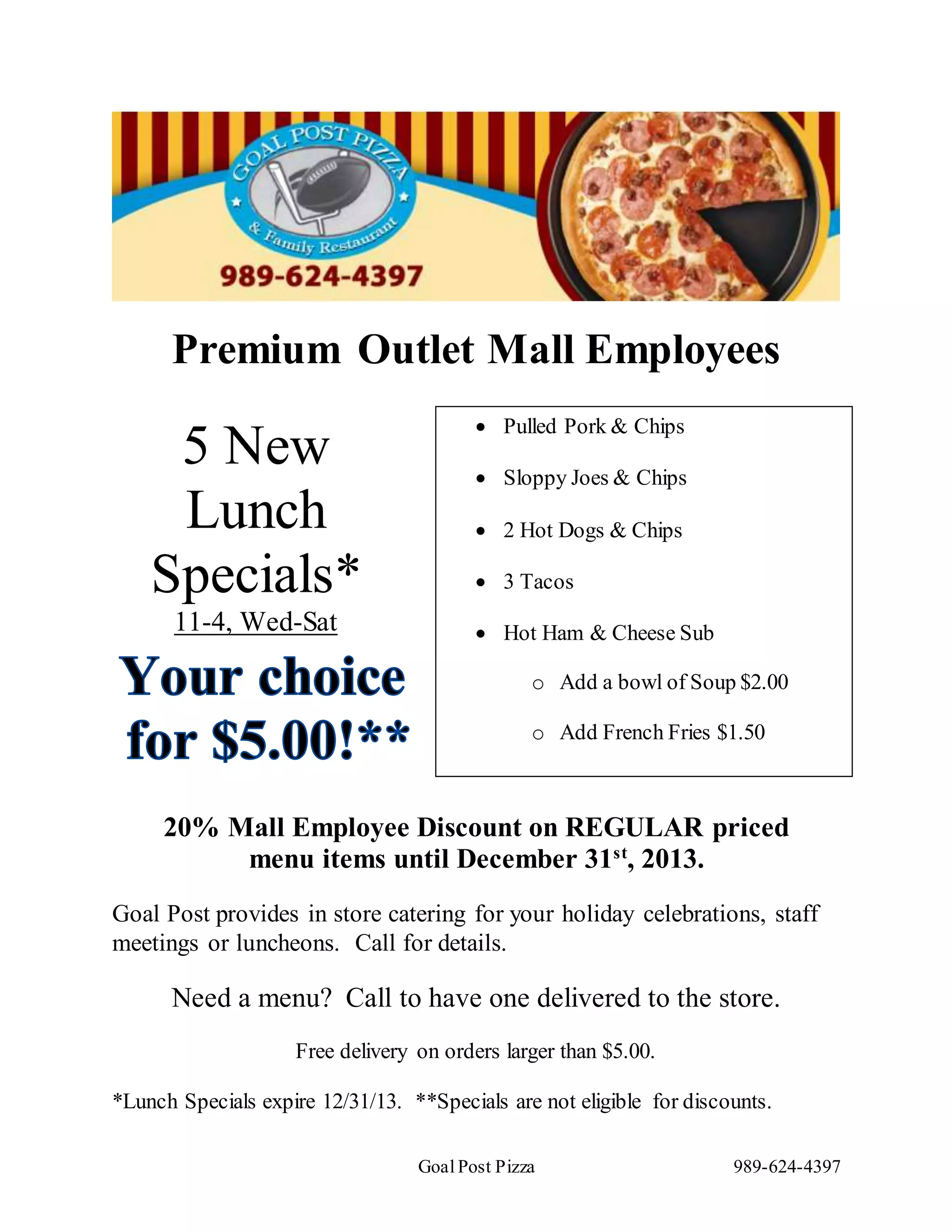 Goal Post Pizza 989-624-4397
5 New
Lunch
Specials*
11-4, Wed-Sat
Premium Outlet Mall Employees
20% Mall Employee Discount on REGULAR priced
menu items until December 31st
, 2013.
Goal Post provides in store catering for your holiday celebrations, staff
meetings or luncheons. Call for details.
Need a menu? Call to have one delivered to the store.
Free delivery on orders larger than $5.00.
*Lunch Specials expire 12/31/13. **Specials are not eligible for discounts.
Pulled Pork & Chips
Sloppy Joes & Chips
2 Hot Dogs & Chips
3 Tacos
Hot Ham & Cheese Sub
o Add a bowl of Soup $2.00
o Add French Fries $1.50