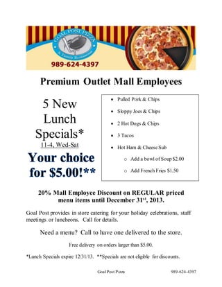 Goal Post Pizza 989-624-4397
5 New
Lunch
Specials*
11-4, Wed-Sat
Premium Outlet Mall Employees
20% Mall Employee Discount on REGULAR priced
menu items until December 31st
, 2013.
Goal Post provides in store catering for your holiday celebrations, staff
meetings or luncheons. Call for details.
Need a menu? Call to have one delivered to the store.
Free delivery on orders larger than $5.00.
*Lunch Specials expire 12/31/13. **Specials are not eligible for discounts.
 Pulled Pork & Chips
 Sloppy Joes & Chips
 2 Hot Dogs & Chips
 3 Tacos
 Hot Ham & Cheese Sub
o Add a bowl of Soup $2.00
o Add French Fries $1.50
 