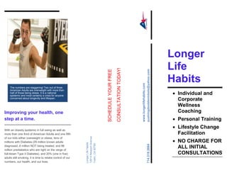 Longer
Improving your health, one
step at a time.
With an obesity epidemic in full swing as well as
more than one third of American Adults and one fifth
of our kids either overweight or obese, tens of
millions with Diabetes (29 million known adults
diagnosed, 8 million NOT being treated, and 86
million prediabetics who are right on the verge of
full-blown Type II Diabetes), and 20% (one in five)
adults still smoking, it is time to retake control of our
numbers, our health, and our lives.
SCHEDULEYOURFREE
CONSULTATIONTODAY!
www.longerlifehabits.com
pushingdoublenickels@yahoo.com
LongerLifeHabits
12614NewportAvenue
Tustin,CA92780
714.318.2664
Longer
Life
Habits
 Individual and
Corporate
Wellness
Coaching
 Personal Training
 Lifestyle Change
Facilitation
 NO CHARGE FOR
ALL INITIAL
CONSULTATIONS
The numbers are staggering! Two out of three
American Adults are overweight with more than
half of those being obese. It is a national
epidemic and most certainly a crisis for anyone
concerned about longevity and lifespan.
 