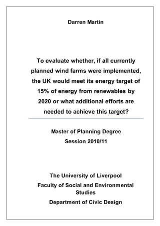 Darren Martin
The University of Liverpool
Faculty of Social and Environmental
Studies
Department of Civic Design
To evaluate whether, if all currently
planned wind farms were implemented,
the UK would meet its energy target of
15% of energy from renewables by
2020 or what additional efforts are
needed to achieve this target?
Master of Planning Degree
Session 2010/11
 
