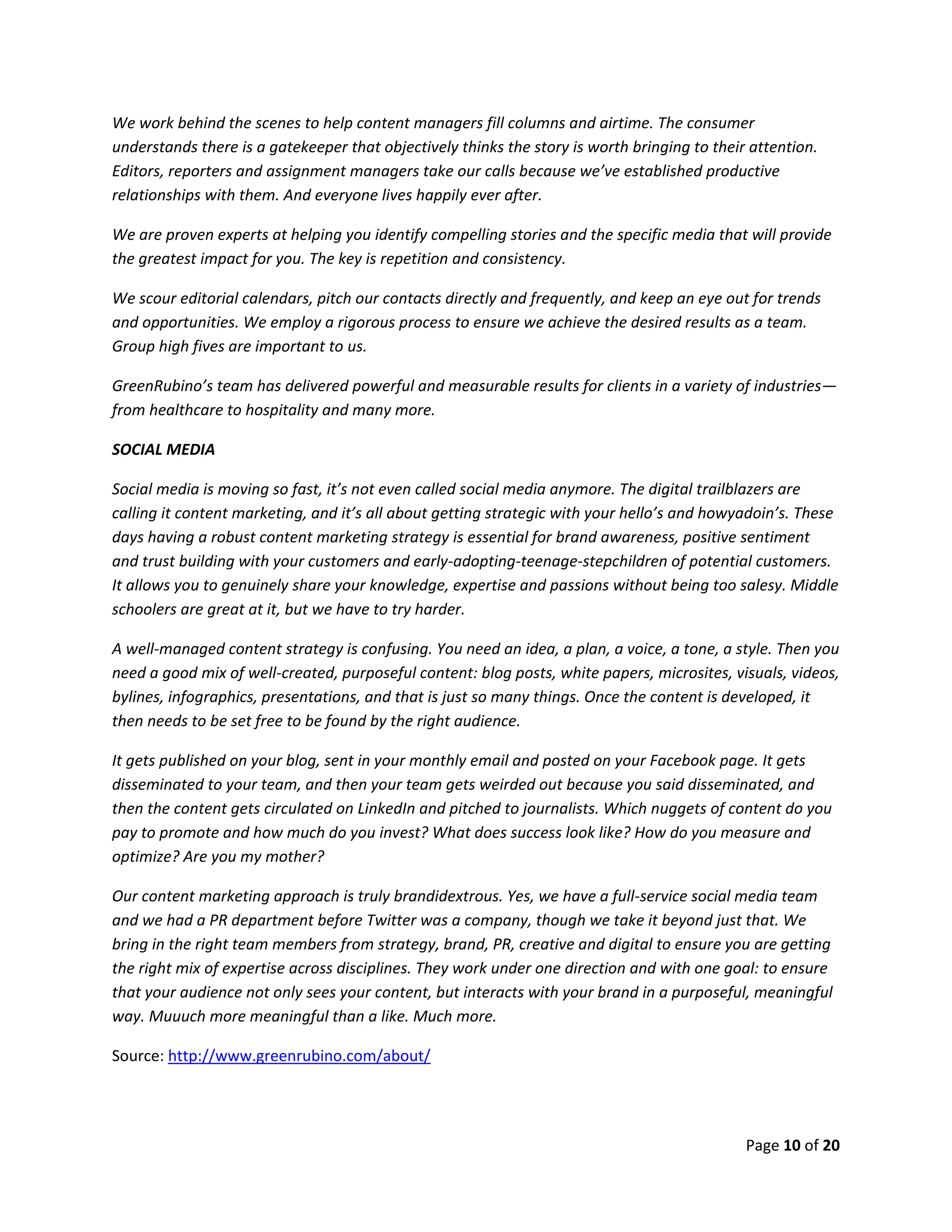 Page 10 of 20
We work behind the scenes to help content managers fill columns and airtime. The consumer
understands there is a gatekeeper that objectively thinks the story is worth bringing to their attention.
Editors, reporters and assignment managers take our calls because we’ve established productive
relationships with them. And everyone lives happily ever after.
We are proven experts at helping you identify compelling stories and the specific media that will provide
the greatest impact for you. The key is repetition and consistency.
We scour editorial calendars, pitch our contacts directly and frequently, and keep an eye out for trends
and opportunities. We employ a rigorous process to ensure we achieve the desired results as a team.
Group high fives are important to us.
GreenRubino’s team has delivered powerful and measurable results for clients in a variety of industries—
from healthcare to hospitality and many more.
SOCIAL MEDIA
Social media is moving so fast, it’s not even called social media anymore. The digital trailblazers are
calling it content marketing, and it’s all about getting strategic with your hello’s and howyadoin’s. These
days having a robust content marketing strategy is essential for brand awareness, positive sentiment
and trust building with your customers and early-adopting-teenage-stepchildren of potential customers.
It allows you to genuinely share your knowledge, expertise and passions without being too salesy. Middle
schoolers are great at it, but we have to try harder.
A well-managed content strategy is confusing. You need an idea, a plan, a voice, a tone, a style. Then you
need a good mix of well-created, purposeful content: blog posts, white papers, microsites, visuals, videos,
bylines, infographics, presentations, and that is just so many things. Once the content is developed, it
then needs to be set free to be found by the right audience.
It gets published on your blog, sent in your monthly email and posted on your Facebook page. It gets
disseminated to your team, and then your team gets weirded out because you said disseminated, and
then the content gets circulated on LinkedIn and pitched to journalists. Which nuggets of content do you
pay to promote and how much do you invest? What does success look like? How do you measure and
optimize? Are you my mother?
Our content marketing approach is truly brandidextrous. Yes, we have a full-service social media team
and we had a PR department before Twitter was a company, though we take it beyond just that. We
bring in the right team members from strategy, brand, PR, creative and digital to ensure you are getting
the right mix of expertise across disciplines. They work under one direction and with one goal: to ensure
that your audience not only sees your content, but interacts with your brand in a purposeful, meaningful
way. Muuuch more meaningful than a like. Much more.
Source: http://www.greenrubino.com/about/
 