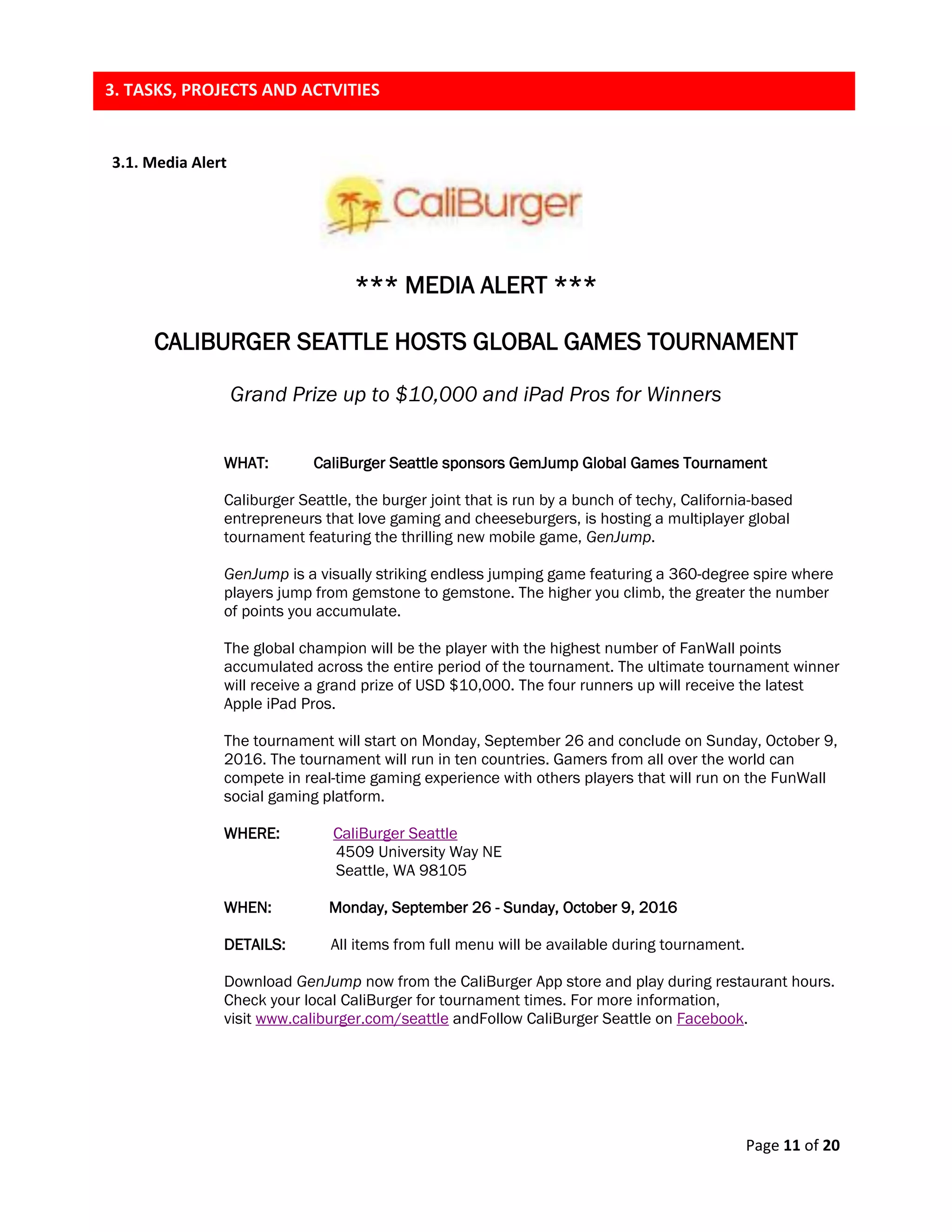 Page 11 of 20
3.1. Media Alert
*** MEDIA ALERT ***
CALIBURGER SEATTLE HOSTS GLOBAL GAMES TOURNAMENT
Grand Prize up to $10,000 and iPad Pros for Winners
WHAT: CaliBurger Seattle sponsors GemJump Global Games Tournament
Caliburger Seattle, the burger joint that is run by a bunch of techy, California-based
entrepreneurs that love gaming and cheeseburgers, is hosting a multiplayer global
tournament featuring the thrilling new mobile game, GenJump.
GenJump is a visually striking endless jumping game featuring a 360-degree spire where
players jump from gemstone to gemstone. The higher you climb, the greater the number
of points you accumulate.
The global champion will be the player with the highest number of FanWall points
accumulated across the entire period of the tournament. The ultimate tournament winner
will receive a grand prize of USD $10,000. The four runners up will receive the latest
Apple iPad Pros.
The tournament will start on Monday, September 26 and conclude on Sunday, October 9,
2016. The tournament will run in ten countries. Gamers from all over the world can
compete in real-time gaming experience with others players that will run on the FunWall
social gaming platform.
WHERE: CaliBurger Seattle
4509 University Way NE
Seattle, WA 98105
WHEN: Monday, September 26 - Sunday, October 9, 2016
DETAILS: All items from full menu will be available during tournament.
Download GenJump now from the CaliBurger App store and play during restaurant hours.
Check your local CaliBurger for tournament times. For more information,
visit www.caliburger.com/seattle andFollow CaliBurger Seattle on Facebook.
3. TASKS, PROJECTS AND ACTVITIES
 
