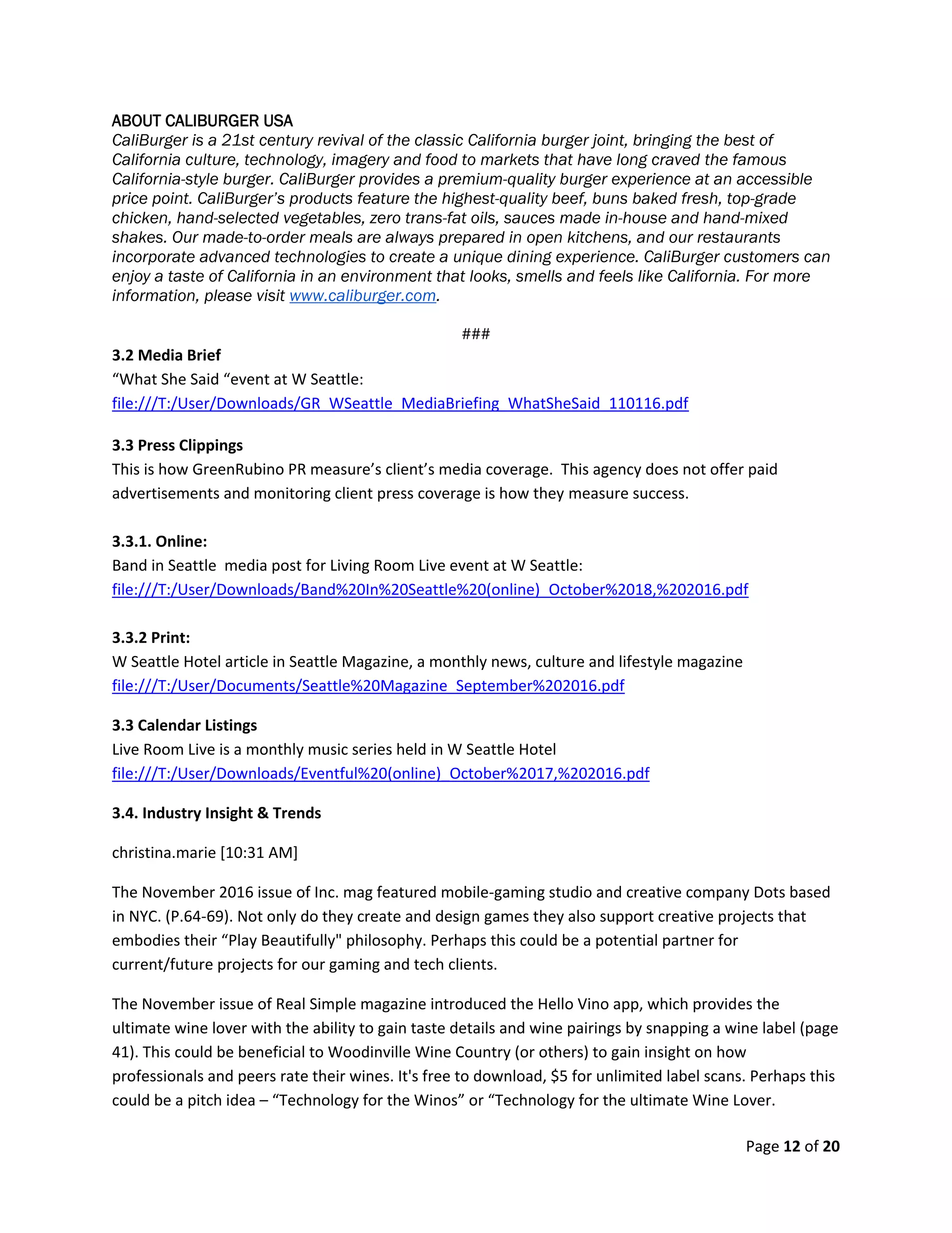 Page 12 of 20
ABOUT CALIBURGER USA
CaliBurger is a 21st century revival of the classic California burger joint, bringing the best of
California culture, technology, imagery and food to markets that have long craved the famous
California-style burger. CaliBurger provides a premium-quality burger experience at an accessible
price point. CaliBurger’s products feature the highest-quality beef, buns baked fresh, top-grade
chicken, hand-selected vegetables, zero trans-fat oils, sauces made in-house and hand-mixed
shakes. Our made-to-order meals are always prepared in open kitchens, and our restaurants
incorporate advanced technologies to create a unique dining experience. CaliBurger customers can
enjoy a taste of California in an environment that looks, smells and feels like California. For more
information, please visit www.caliburger.com.
###
3.2 Media Brief
“What She Said “event at W Seattle:
file:///T:/User/Downloads/GR_WSeattle_MediaBriefing_WhatSheSaid_110116.pdf
3.3 Press Clippings
This is how GreenRubino PR measure’s client’s media coverage. This agency does not offer paid
advertisements and monitoring client press coverage is how they measure success.
3.3.1. Online:
Band in Seattle media post for Living Room Live event at W Seattle:
file:///T:/User/Downloads/Band%20In%20Seattle%20(online)_October%2018,%202016.pdf
3.3.2 Print:
W Seattle Hotel article in Seattle Magazine, a monthly news, culture and lifestyle magazine
file:///T:/User/Documents/Seattle%20Magazine_September%202016.pdf
3.3 Calendar Listings
Live Room Live is a monthly music series held in W Seattle Hotel
file:///T:/User/Downloads/Eventful%20(online)_October%2017,%202016.pdf
3.4. Industry Insight & Trends
christina.marie [10:31 AM]
The November 2016 issue of Inc. mag featured mobile-gaming studio and creative company Dots based
in NYC. (P.64-69). Not only do they create and design games they also support creative projects that
embodies their “Play Beautifully" philosophy. Perhaps this could be a potential partner for
current/future projects for our gaming and tech clients.
The November issue of Real Simple magazine introduced the Hello Vino app, which provides the
ultimate wine lover with the ability to gain taste details and wine pairings by snapping a wine label (page
41). This could be beneficial to Woodinville Wine Country (or others) to gain insight on how
professionals and peers rate their wines. It's free to download, $5 for unlimited label scans. Perhaps this
could be a pitch idea – “Technology for the Winos” or “Technology for the ultimate Wine Lover.
 
