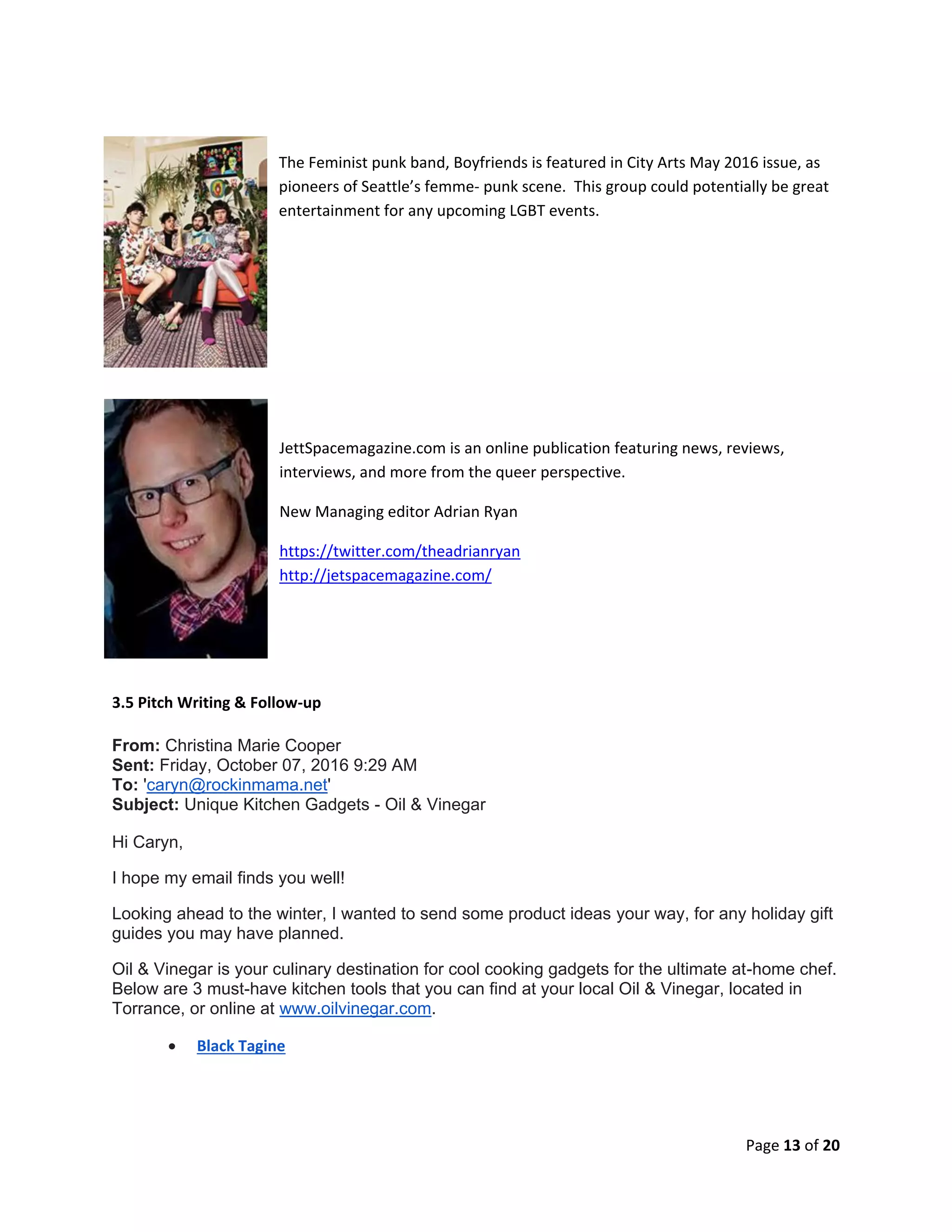 Page 13 of 20
The Feminist punk band, Boyfriends is featured in City Arts May 2016 issue, as
pioneers of Seattle’s femme- punk scene. This group could potentially be great
entertainment for any upcoming LGBT events.
JettSpacemagazine.com is an online publication featuring news, reviews,
interviews, and more from the queer perspective.
New Managing editor Adrian Ryan
https://twitter.com/theadrianryan
http://jetspacemagazine.com/
3.5 Pitch Writing & Follow-up
From: Christina Marie Cooper
Sent: Friday, October 07, 2016 9:29 AM
To: 'caryn@rockinmama.net'
Subject: Unique Kitchen Gadgets - Oil & Vinegar
Hi Caryn,
I hope my email finds you well!
Looking ahead to the winter, I wanted to send some product ideas your way, for any holiday gift
guides you may have planned.
Oil & Vinegar is your culinary destination for cool cooking gadgets for the ultimate at-home chef.
Below are 3 must-have kitchen tools that you can find at your local Oil & Vinegar, located in
Torrance, or online at www.oilvinegar.com.
 Black Tagine
 