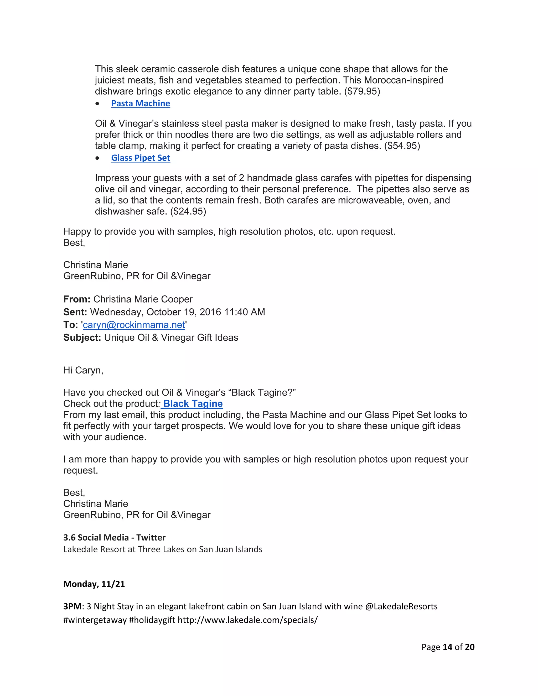 Page 14 of 20
This sleek ceramic casserole dish features a unique cone shape that allows for the
juiciest meats, fish and vegetables steamed to perfection. This Moroccan-inspired
dishware brings exotic elegance to any dinner party table. ($79.95)
 Pasta Machine
Oil & Vinegar’s stainless steel pasta maker is designed to make fresh, tasty pasta. If you
prefer thick or thin noodles there are two die settings, as well as adjustable rollers and
table clamp, making it perfect for creating a variety of pasta dishes. ($54.95)
 Glass Pipet Set
Impress your guests with a set of 2 handmade glass carafes with pipettes for dispensing
olive oil and vinegar, according to their personal preference. The pipettes also serve as
a lid, so that the contents remain fresh. Both carafes are microwaveable, oven, and
dishwasher safe. ($24.95)
Happy to provide you with samples, high resolution photos, etc. upon request.
Best,
Christina Marie
GreenRubino, PR for Oil &Vinegar
From: Christina Marie Cooper
Sent: Wednesday, October 19, 2016 11:40 AM
To: 'caryn@rockinmama.net'
Subject: Unique Oil & Vinegar Gift Ideas
Hi Caryn,
Have you checked out Oil & Vinegar’s “Black Tagine?”
Check out the product: Black Tagine
From my last email, this product including, the Pasta Machine and our Glass Pipet Set looks to
fit perfectly with your target prospects. We would love for you to share these unique gift ideas
with your audience.
I am more than happy to provide you with samples or high resolution photos upon request your
request.
Best,
Christina Marie
GreenRubino, PR for Oil &Vinegar
3.6 Social Media - Twitter
Lakedale Resort at Three Lakes on San Juan Islands
Monday, 11/21
3PM: 3 Night Stay in an elegant lakefront cabin on San Juan Island with wine @LakedaleResorts
#wintergetaway #holidaygift http://www.lakedale.com/specials/
 
