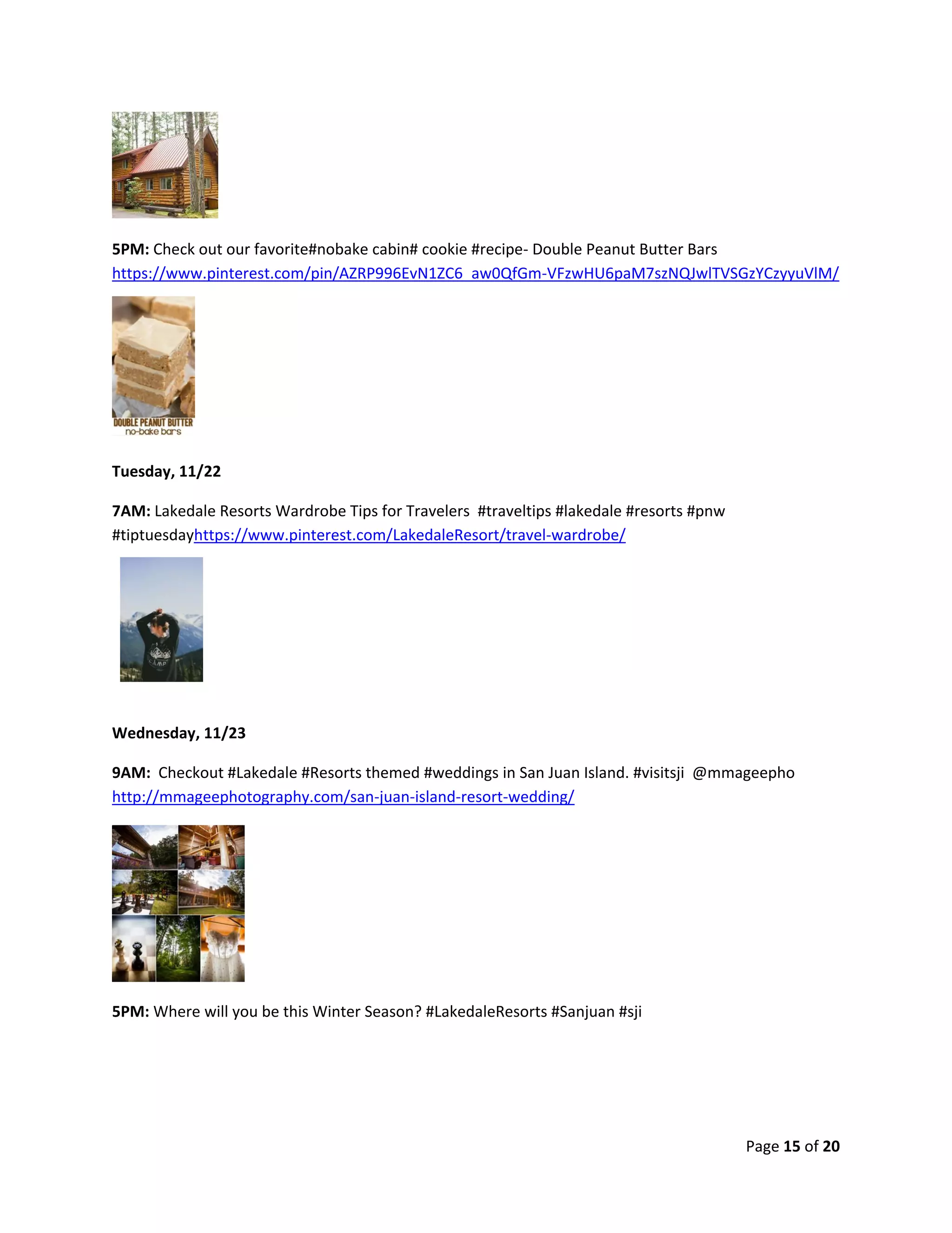 Page 15 of 20
5PM: Check out our favorite#nobake cabin# cookie #recipe- Double Peanut Butter Bars
https://www.pinterest.com/pin/AZRP996EvN1ZC6_aw0QfGm-VFzwHU6paM7szNQJwlTVSGzYCzyyuVlM/
Tuesday, 11/22
7AM: Lakedale Resorts Wardrobe Tips for Travelers #traveltips #lakedale #resorts #pnw
#tiptuesdayhttps://www.pinterest.com/LakedaleResort/travel-wardrobe/
Wednesday, 11/23
9AM: Checkout #Lakedale #Resorts themed #weddings in San Juan Island. #visitsji @mmageepho
http://mmageephotography.com/san-juan-island-resort-wedding/
5PM: Where will you be this Winter Season? #LakedaleResorts #Sanjuan #sji
 