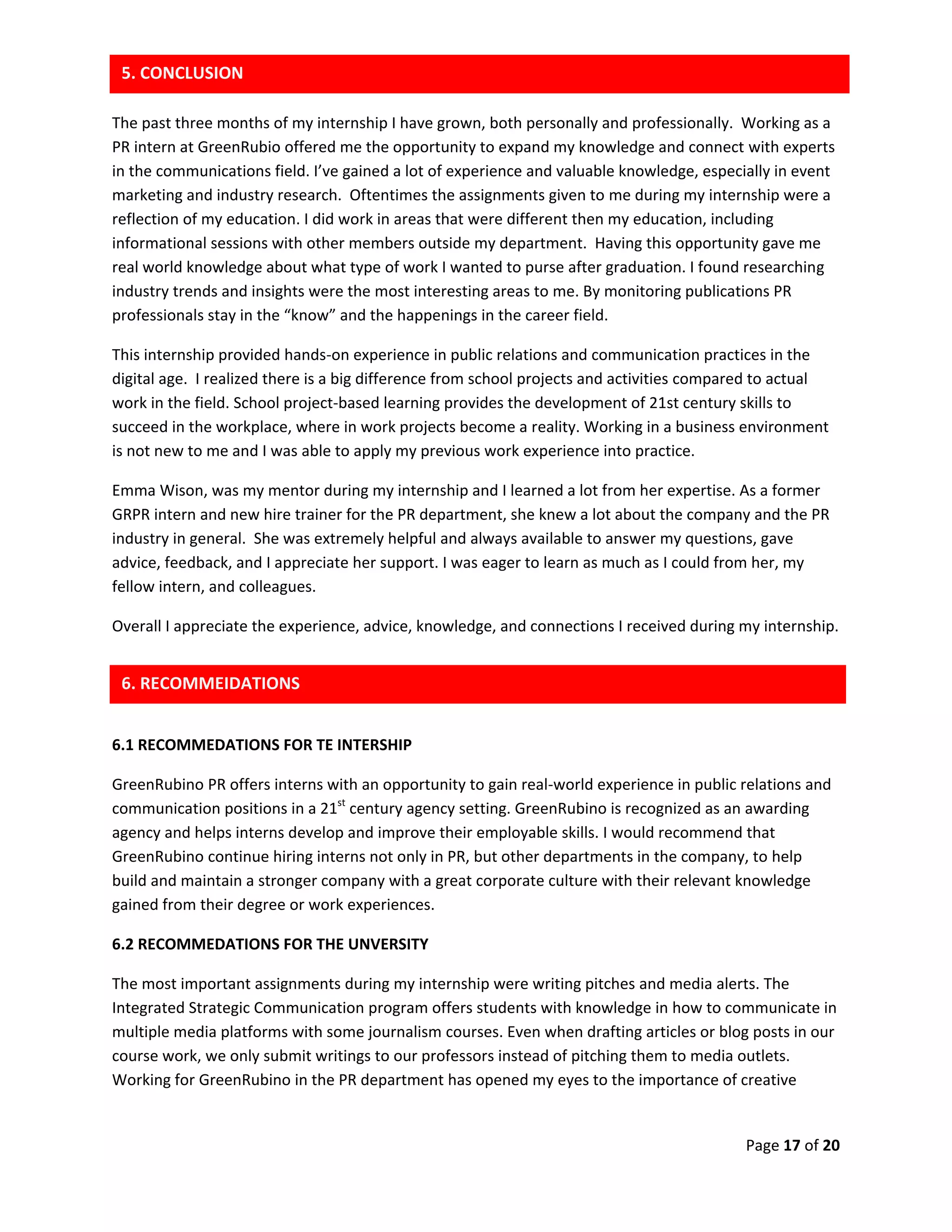 Page 17 of 20
The past three months of my internship I have grown, both personally and professionally. Working as a
PR intern at GreenRubio offered me the opportunity to expand my knowledge and connect with experts
in the communications field. I’ve gained a lot of experience and valuable knowledge, especially in event
marketing and industry research. Oftentimes the assignments given to me during my internship were a
reflection of my education. I did work in areas that were different then my education, including
informational sessions with other members outside my department. Having this opportunity gave me
real world knowledge about what type of work I wanted to purse after graduation. I found researching
industry trends and insights were the most interesting areas to me. By monitoring publications PR
professionals stay in the “know” and the happenings in the career field.
This internship provided hands-on experience in public relations and communication practices in the
digital age. I realized there is a big difference from school projects and activities compared to actual
work in the field. School project-based learning provides the development of 21st century skills to
succeed in the workplace, where in work projects become a reality. Working in a business environment
is not new to me and I was able to apply my previous work experience into practice.
Emma Wison, was my mentor during my internship and I learned a lot from her expertise. As a former
GRPR intern and new hire trainer for the PR department, she knew a lot about the company and the PR
industry in general. She was extremely helpful and always available to answer my questions, gave
advice, feedback, and I appreciate her support. I was eager to learn as much as I could from her, my
fellow intern, and colleagues.
Overall I appreciate the experience, advice, knowledge, and connections I received during my internship.
6.1 RECOMMEDATIONS FOR TE INTERSHIP
GreenRubino PR offers interns with an opportunity to gain real-world experience in public relations and
communication positions in a 21st
century agency setting. GreenRubino is recognized as an awarding
agency and helps interns develop and improve their employable skills. I would recommend that
GreenRubino continue hiring interns not only in PR, but other departments in the company, to help
build and maintain a stronger company with a great corporate culture with their relevant knowledge
gained from their degree or work experiences.
6.2 RECOMMEDATIONS FOR THE UNVERSITY
The most important assignments during my internship were writing pitches and media alerts. The
Integrated Strategic Communication program offers students with knowledge in how to communicate in
multiple media platforms with some journalism courses. Even when drafting articles or blog posts in our
course work, we only submit writings to our professors instead of pitching them to media outlets.
Working for GreenRubino in the PR department has opened my eyes to the importance of creative
5. CONCLUSION
6. RECOMMEIDATIONS
 