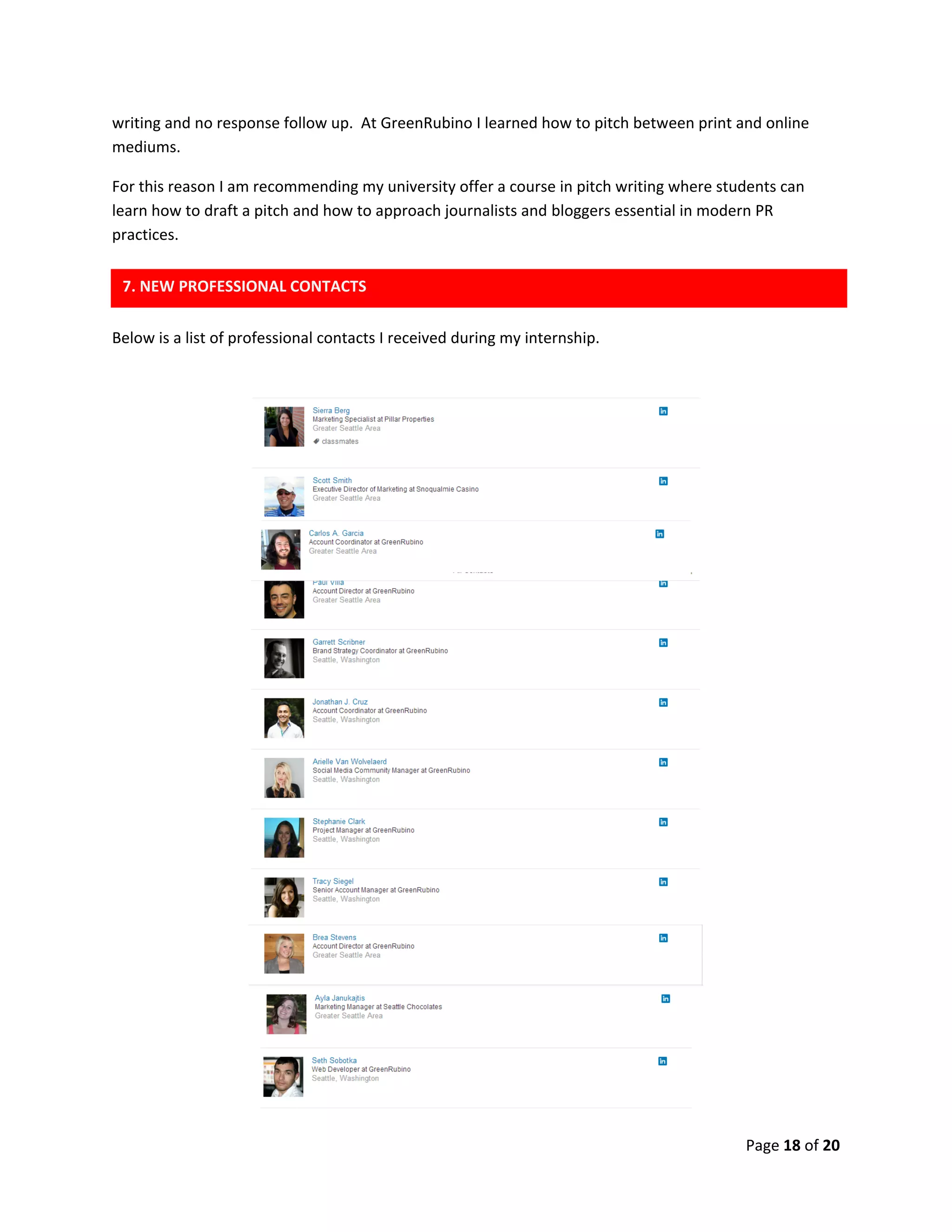 Page 18 of 20
writing and no response follow up. At GreenRubino I learned how to pitch between print and online
mediums.
For this reason I am recommending my university offer a course in pitch writing where students can
learn how to draft a pitch and how to approach journalists and bloggers essential in modern PR
practices.
Below is a list of professional contacts I received during my internship.
7. NEW PROFESSIONAL CONTACTS
 