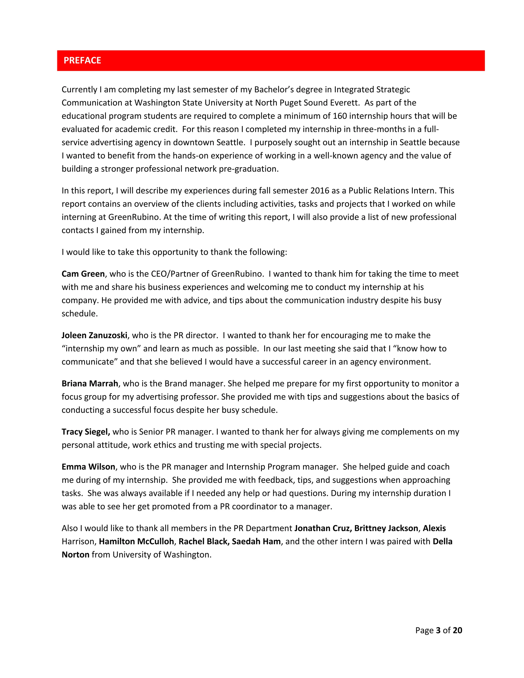 Page 3 of 20
Currently I am completing my last semester of my Bachelor’s degree in Integrated Strategic
Communication at Washington State University at North Puget Sound Everett. As part of the
educational program students are required to complete a minimum of 160 internship hours that will be
evaluated for academic credit. For this reason I completed my internship in three-months in a full-
service advertising agency in downtown Seattle. I purposely sought out an internship in Seattle because
I wanted to benefit from the hands-on experience of working in a well-known agency and the value of
building a stronger professional network pre-graduation.
In this report, I will describe my experiences during fall semester 2016 as a Public Relations Intern. This
report contains an overview of the clients including activities, tasks and projects that I worked on while
interning at GreenRubino. At the time of writing this report, I will also provide a list of new professional
contacts I gained from my internship.
I would like to take this opportunity to thank the following:
Cam Green, who is the CEO/Partner of GreenRubino. I wanted to thank him for taking the time to meet
with me and share his business experiences and welcoming me to conduct my internship at his
company. He provided me with advice, and tips about the communication industry despite his busy
schedule.
Joleen Zanuzoski, who is the PR director. I wanted to thank her for encouraging me to make the
“internship my own” and learn as much as possible. In our last meeting she said that I “know how to
communicate” and that she believed I would have a successful career in an agency environment.
Briana Marrah, who is the Brand manager. She helped me prepare for my first opportunity to monitor a
focus group for my advertising professor. She provided me with tips and suggestions about the basics of
conducting a successful focus despite her busy schedule.
Tracy Siegel, who is Senior PR manager. I wanted to thank her for always giving me complements on my
personal attitude, work ethics and trusting me with special projects.
Emma Wilson, who is the PR manager and Internship Program manager. She helped guide and coach
me during of my internship. She provided me with feedback, tips, and suggestions when approaching
tasks. She was always available if I needed any help or had questions. During my internship duration I
was able to see her get promoted from a PR coordinator to a manager.
Also I would like to thank all members in the PR Department Jonathan Cruz, Brittney Jackson, Alexis
Harrison, Hamilton McCulloh, Rachel Black, Saedah Ham, and the other intern I was paired with Della
Norton from University of Washington.
PREFACE
 