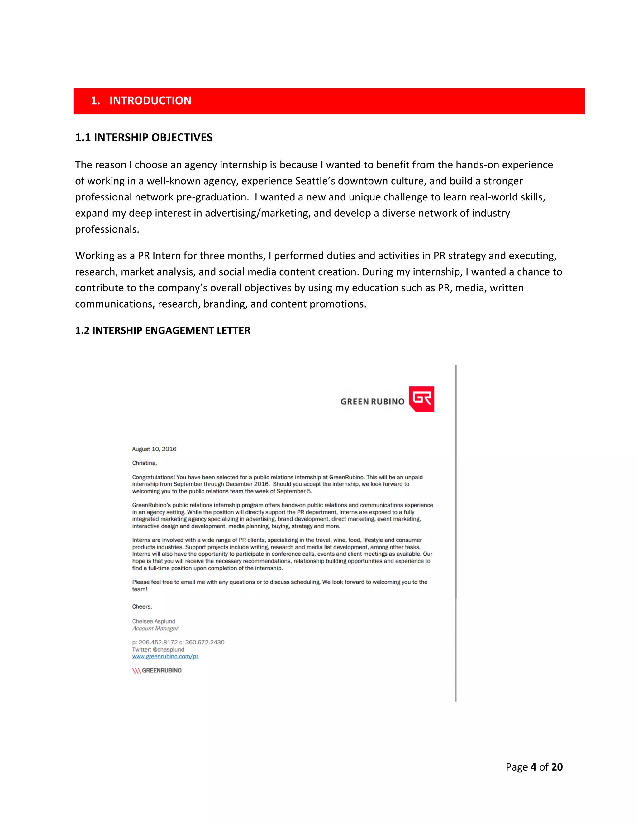 Page 4 of 20
1.1 INTERSHIP OBJECTIVES
The reason I choose an agency internship is because I wanted to benefit from the hands-on experience
of working in a well-known agency, experience Seattle’s downtown culture, and build a stronger
professional network pre-graduation. I wanted a new and unique challenge to learn real-world skills,
expand my deep interest in advertising/marketing, and develop a diverse network of industry
professionals.
Working as a PR Intern for three months, I performed duties and activities in PR strategy and executing,
research, market analysis, and social media content creation. During my internship, I wanted a chance to
contribute to the company’s overall objectives by using my education such as PR, media, written
communications, research, branding, and content promotions.
1.2 INTERSHIP ENGAGEMENT LETTER
1. INTRODUCTION
 