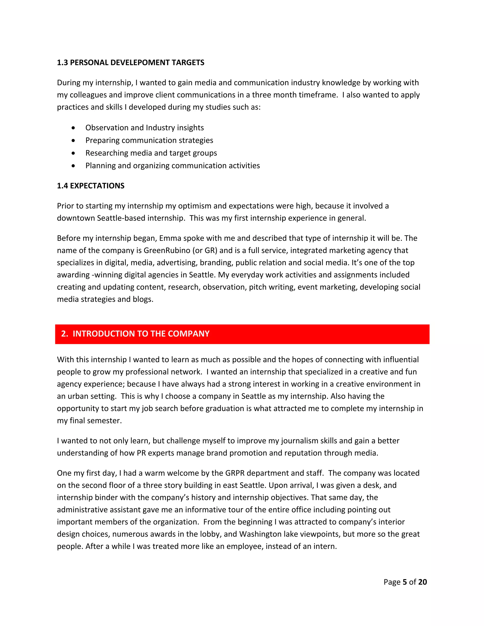 Page 5 of 20
1.3 PERSONAL DEVELEPOMENT TARGETS
During my internship, I wanted to gain media and communication industry knowledge by working with
my colleagues and improve client communications in a three month timeframe. I also wanted to apply
practices and skills I developed during my studies such as:
 Observation and Industry insights
 Preparing communication strategies
 Researching media and target groups
 Planning and organizing communication activities
1.4 EXPECTATIONS
Prior to starting my internship my optimism and expectations were high, because it involved a
downtown Seattle-based internship. This was my first internship experience in general.
Before my internship began, Emma spoke with me and described that type of internship it will be. The
name of the company is GreenRubino (or GR) and is a full service, integrated marketing agency that
specializes in digital, media, advertising, branding, public relation and social media. It’s one of the top
awarding -winning digital agencies in Seattle. My everyday work activities and assignments included
creating and updating content, research, observation, pitch writing, event marketing, developing social
media strategies and blogs.
With this internship I wanted to learn as much as possible and the hopes of connecting with influential
people to grow my professional network. I wanted an internship that specialized in a creative and fun
agency experience; because I have always had a strong interest in working in a creative environment in
an urban setting. This is why I choose a company in Seattle as my internship. Also having the
opportunity to start my job search before graduation is what attracted me to complete my internship in
my final semester.
I wanted to not only learn, but challenge myself to improve my journalism skills and gain a better
understanding of how PR experts manage brand promotion and reputation through media.
One my first day, I had a warm welcome by the GRPR department and staff. The company was located
on the second floor of a three story building in east Seattle. Upon arrival, I was given a desk, and
internship binder with the company’s history and internship objectives. That same day, the
administrative assistant gave me an informative tour of the entire office including pointing out
important members of the organization. From the beginning I was attracted to company’s interior
design choices, numerous awards in the lobby, and Washington lake viewpoints, but more so the great
people. After a while I was treated more like an employee, instead of an intern.
2. INTRODUCTION TO THE COMPANY
 