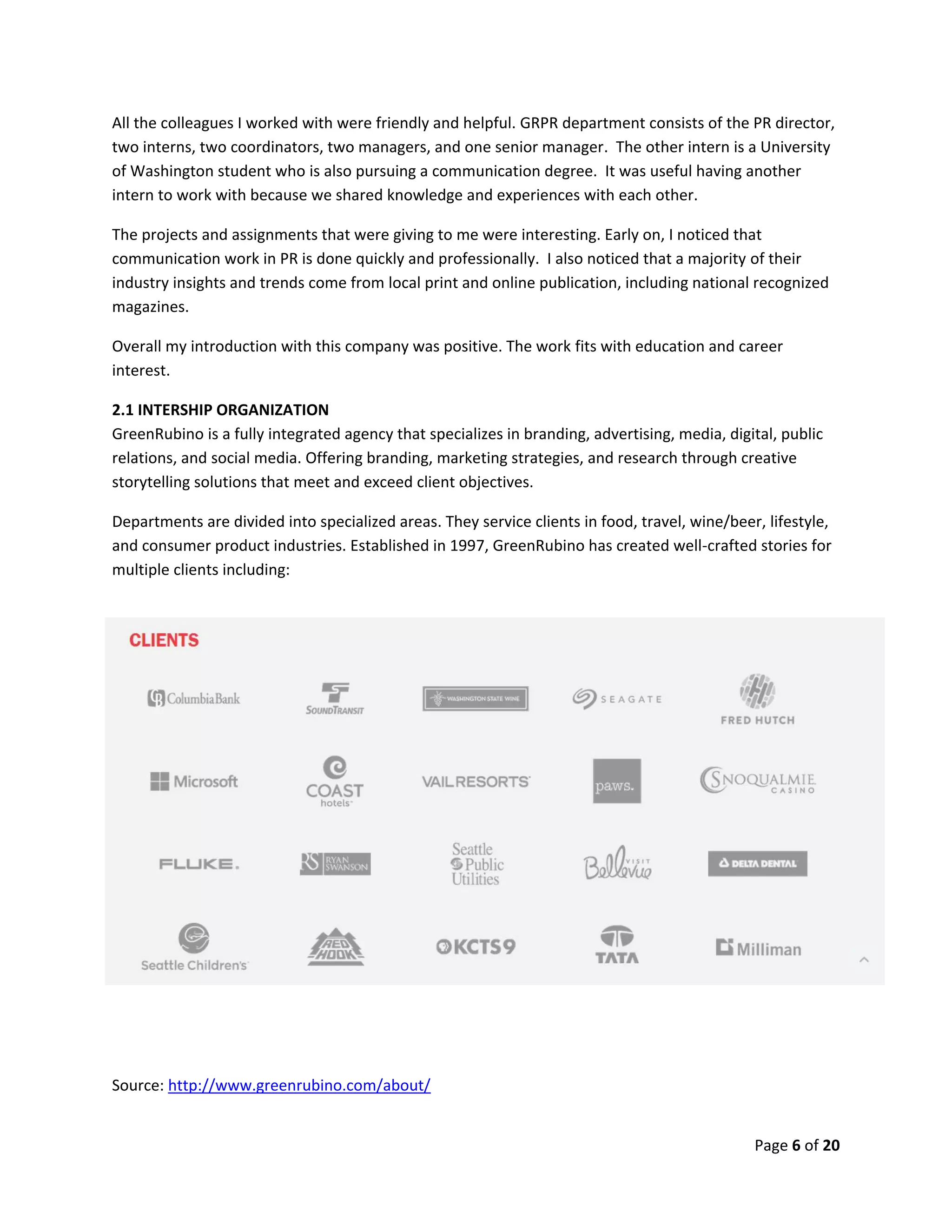 Page 6 of 20
All the colleagues I worked with were friendly and helpful. GRPR department consists of the PR director,
two interns, two coordinators, two managers, and one senior manager. The other intern is a University
of Washington student who is also pursuing a communication degree. It was useful having another
intern to work with because we shared knowledge and experiences with each other.
The projects and assignments that were giving to me were interesting. Early on, I noticed that
communication work in PR is done quickly and professionally. I also noticed that a majority of their
industry insights and trends come from local print and online publication, including national recognized
magazines.
Overall my introduction with this company was positive. The work fits with education and career
interest.
2.1 INTERSHIP ORGANIZATION
GreenRubino is a fully integrated agency that specializes in branding, advertising, media, digital, public
relations, and social media. Offering branding, marketing strategies, and research through creative
storytelling solutions that meet and exceed client objectives.
Departments are divided into specialized areas. They service clients in food, travel, wine/beer, lifestyle,
and consumer product industries. Established in 1997, GreenRubino has created well-crafted stories for
multiple clients including:
Source: http://www.greenrubino.com/about/
 