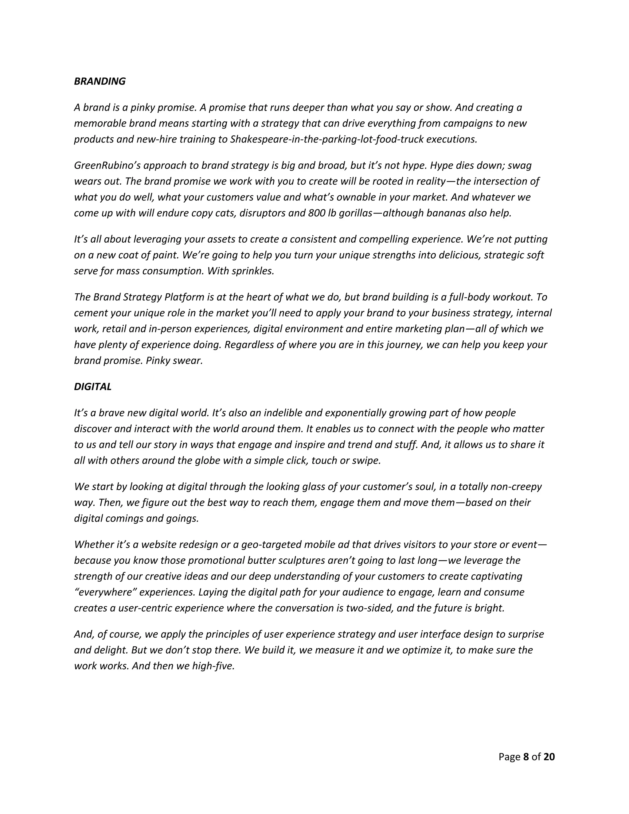 Page 8 of 20
BRANDING
A brand is a pinky promise. A promise that runs deeper than what you say or show. And creating a
memorable brand means starting with a strategy that can drive everything from campaigns to new
products and new-hire training to Shakespeare-in-the-parking-lot-food-truck executions.
GreenRubino’s approach to brand strategy is big and broad, but it’s not hype. Hype dies down; swag
wears out. The brand promise we work with you to create will be rooted in reality—the intersection of
what you do well, what your customers value and what’s ownable in your market. And whatever we
come up with will endure copy cats, disruptors and 800 lb gorillas—although bananas also help.
It’s all about leveraging your assets to create a consistent and compelling experience. We’re not putting
on a new coat of paint. We’re going to help you turn your unique strengths into delicious, strategic soft
serve for mass consumption. With sprinkles.
The Brand Strategy Platform is at the heart of what we do, but brand building is a full-body workout. To
cement your unique role in the market you’ll need to apply your brand to your business strategy, internal
work, retail and in-person experiences, digital environment and entire marketing plan—all of which we
have plenty of experience doing. Regardless of where you are in this journey, we can help you keep your
brand promise. Pinky swear.
DIGITAL
It’s a brave new digital world. It’s also an indelible and exponentially growing part of how people
discover and interact with the world around them. It enables us to connect with the people who matter
to us and tell our story in ways that engage and inspire and trend and stuff. And, it allows us to share it
all with others around the globe with a simple click, touch or swipe.
We start by looking at digital through the looking glass of your customer’s soul, in a totally non-creepy
way. Then, we figure out the best way to reach them, engage them and move them—based on their
digital comings and goings.
Whether it’s a website redesign or a geo-targeted mobile ad that drives visitors to your store or event—
because you know those promotional butter sculptures aren’t going to last long—we leverage the
strength of our creative ideas and our deep understanding of your customers to create captivating
“everywhere” experiences. Laying the digital path for your audience to engage, learn and consume
creates a user-centric experience where the conversation is two-sided, and the future is bright.
And, of course, we apply the principles of user experience strategy and user interface design to surprise
and delight. But we don’t stop there. We build it, we measure it and we optimize it, to make sure the
work works. And then we high-five.
 