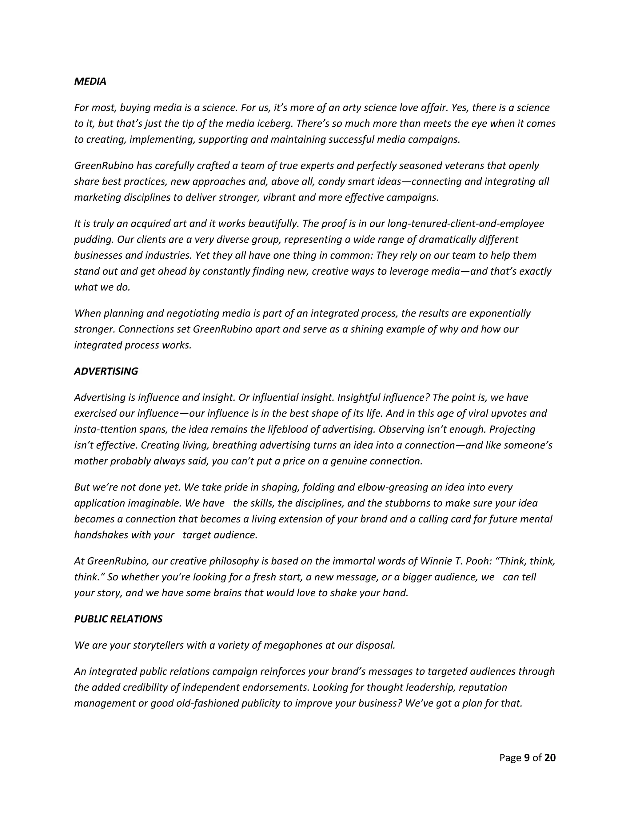 Page 9 of 20
MEDIA
For most, buying media is a science. For us, it’s more of an arty science love affair. Yes, there is a science
to it, but that’s just the tip of the media iceberg. There’s so much more than meets the eye when it comes
to creating, implementing, supporting and maintaining successful media campaigns.
GreenRubino has carefully crafted a team of true experts and perfectly seasoned veterans that openly
share best practices, new approaches and, above all, candy smart ideas—connecting and integrating all
marketing disciplines to deliver stronger, vibrant and more effective campaigns.
It is truly an acquired art and it works beautifully. The proof is in our long-tenured-client-and-employee
pudding. Our clients are a very diverse group, representing a wide range of dramatically different
businesses and industries. Yet they all have one thing in common: They rely on our team to help them
stand out and get ahead by constantly finding new, creative ways to leverage media—and that’s exactly
what we do.
When planning and negotiating media is part of an integrated process, the results are exponentially
stronger. Connections set GreenRubino apart and serve as a shining example of why and how our
integrated process works.
ADVERTISING
Advertising is influence and insight. Or influential insight. Insightful influence? The point is, we have
exercised our influence—our influence is in the best shape of its life. And in this age of viral upvotes and
insta-ttention spans, the idea remains the lifeblood of advertising. Observing isn’t enough. Projecting
isn’t effective. Creating living, breathing advertising turns an idea into a connection—and like someone’s
mother probably always said, you can’t put a price on a genuine connection.
But we’re not done yet. We take pride in shaping, folding and elbow-greasing an idea into every
application imaginable. We have the skills, the disciplines, and the stubborns to make sure your idea
becomes a connection that becomes a living extension of your brand and a calling card for future mental
handshakes with your target audience.
At GreenRubino, our creative philosophy is based on the immortal words of Winnie T. Pooh: “Think, think,
think.” So whether you’re looking for a fresh start, a new message, or a bigger audience, we can tell
your story, and we have some brains that would love to shake your hand.
PUBLIC RELATIONS
We are your storytellers with a variety of megaphones at our disposal.
An integrated public relations campaign reinforces your brand’s messages to targeted audiences through
the added credibility of independent endorsements. Looking for thought leadership, reputation
management or good old-fashioned publicity to improve your business? We’ve got a plan for that.
 