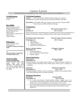 Lance Carter
2957 North Stillman Street  Philadelphia, PA 19132  Phone: (267)-516-2246 Lancecarter215@gmail.com
Certifications
Network+, 2011
A+, 2011
Key Skills
Network & Systems Security
Microsoft Windows Server
Configuration and Administration
Linux Configuration and
Administration
Router & Switch Configuration and
Administration
Helpdesk Support
Education
Lincoln Technical Institute
Philadelphia,PA
PC Support Technician Certificate,
2008
ITT Technical Institute Philadelphia,
PA
Associates Degree in Specialized
Technology–March 2015
Technical Skills
Protocols And Standards
TCP/IP, IPX, RIPv1, RIPv2, IGRP,
EIGRP, OSPF, ISIS, BGP,
PPP,HDLC, ISDN, BRI/PRI, TI/EI,
V35, RS-232, FRAME RELAY, X-
25, ATM, VLAN, NAT, STP, ISL,
VTP, HSRP
Technology Summary
Systems: Linux based systems, Windows based systems, Cisco systems,
IBM Bladecenter systems, Virtual systems (Virtual Box, VMWare), SQL Server
Networking: LANs, WANs, VPNs, Cisco Routers, Cisco Switches, Firewalls, TCP/IP,
Virtual Networks (VMWare NSX), SAN Storage
IT Experience
Comcast CAE Technical Support Tier 1
Horsham, PA 2015 - Present
Performs advanced-level network diagnostics to identify andresolvenetwork configurationissues.
Diagnoses PC hardware, software, operating systems, cable modem, and cabling issues.
Philadelphia Water Department Network Support Associate (Intern)
Philadelphia, PA 2015 - Present
 LAN Support
 Helpdesk Support
 Database Administration
 Microsoft Server Administration
Women’s Christian Alliance
Philadelphia, PA
IT Support Technician
2014 – 2015
 IT Asset Management
 Network & Database Administration
 Helpdesk Support
General Experience
Marketsource Wireless Consultant
Philadelphia, PA 2013 – 2014
Assisted customers with mobile phone purchases, activation and setup in addition to
providing detailed information about mobile phone carriers, plans, coverage and
capabilities.
Radioshack Mobile Sales Consultant
Philadelphia, PA 2012 - 2013
Provided exceptional customer service to customers in addition to providing assistance
with mobile phone purchases, activation, and setup.
Volunteer Experience
AmeriCorps PowerCorpsPHL
Philadelphia, PA 2015 - Present
 As a proud AmeriCorps & PowerCorpsPHL member I gladly serve as an
environmental steward helping others maintain and develop Philadelphia’s green
infrastructure as well as giving back to the community in various ways.
 Gained and developed valuable leadership, team building,time management,and other
various skills while working and interacting with diverse individuals with various
backgrounds.
 