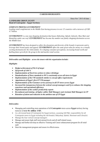 CAREER HIGHLIGHTS
Since Nov’ 2015 till date
LANDMARK GROUP, EGYPT
Head of Centrepoint - Egypt Territory
COMPANY PROFILE-CENTREPOINT
Leading retail conglomerate in the Middle East having presence in over 15 countries with a turnover of USD
4.7 billion.
CENTREPOINT is a one stop shopping destination that houses Babyshop, Splash, Lifestyle, Shoe Mart and
Beautybay under one roof. CENTREPOINT has become the number-one family shopping destination across
the Middle East.
CENTREPOINT has been designed to reflect the dynamism and diversity of the brands it represents and to
leverage their brand equity and appeal. CENTREPOINT offers the same great value for money in a visually
exciting destination for the whole family. It is shaping consumer perceptions, increasing brand worth and
fuelling future growth for the group in the mid-market retail section.
Deliverables and Highlights across the tenure with the organisation include:
Highlights
• Budget achievement of 96.14 of target
• Lfl growth of 4.06 %
• Implementation of Stock loss actions to reduce shrinkage
• Standardization of Store standards to 90 % consistently across all stores in Egypt
• Implementation of the VM standards similar to concept office requirements
• Appointment of Egypt’s first CP VM manager
• Implementation of the Customer service journey in all CP stores across Egypt
• Increased the transparency between the vertical concept managers and Cp to enhance the shopping
experience and operational efficiency
• Implementation of the cashier productivity reports
• Recruitment and training of higher calibre Mall Managers and Assistant Mall Managers in CP
• Retention of talent and reduction in the attrition rate of CP Egypt
Deliverables
• Managing and controlling store operations of all Centrepoint stores across Egypt territory having
turnover of over 56 million USD .
• As a divisional head of Centrepoint for Egypt territory, assuming full P&L responsibility for all
Centrepoint stores in Egypt including the sub brands.( Babyshop, Splash, Shoemart and Lifestyle)
• Manage the four vertical concept managers
• Manage and ensure high staff motivational levels and all staff related issues.
• Manage and further develop an effective Training and Career enhancement program for all retail
staff.
• Steer the management program and ensure its effectiveness.
 