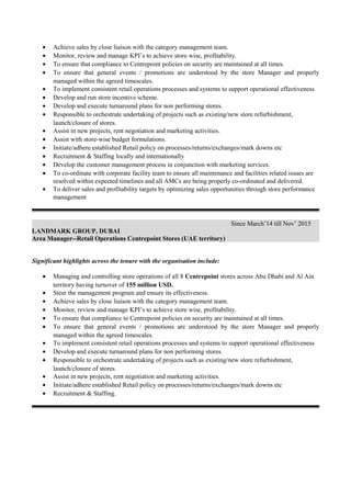 • Achieve sales by close liaison with the category management team.
• Monitor, review and manage KPI’s to achieve store wise, profitability.
• To ensure that compliance to Centrepoint policies on security are maintained at all times.
• To ensure that general events / promotions are understood by the store Manager and properly
managed within the agreed timescales.
• To implement consistent retail operations processes and systems to support operational effectiveness
• Develop and run store incentive scheme.
• Develop and execute turnaround plans for non performing stores.
• Responsible to orchestrate undertaking of projects such as existing/new store refurbishment,
launch/closure of stores.
• Assist in new projects, rent negotiation and marketing activities.
• Assist with store-wise budget formulations.
• Initiate/adhere established Retail policy on processes/returns/exchanges/mark downs etc
• Recruitment & Staffing locally and internationally
• Develop the customer management process in conjunction with marketing services.
• To co-ordinate with corporate facility team to ensure all maintenance and facilities related issues are
resolved within expected timelines and all AMCs are being properly co-ordinated and delivered.
• To deliver sales and profitability targets by optimizing sales opportunities through store performance
management
Since March’14 till Nov’ 2015
LANDMARK GROUP, DUBAI
Area Manager--Retail Operations Centrepoint Stores (UAE territory)
Significant highlights across the tenure with the organisation include:
• Managing and controlling store operations of all 8 Centrepoint stores across Abu Dhabi and Al Ain
territory having turnover of 155 million USD.
• Steer the management program and ensure its effectiveness.
• Achieve sales by close liaison with the category management team.
• Monitor, review and manage KPI’s to achieve store wise, profitability.
• To ensure that compliance to Centrepoint policies on security are maintained at all times.
• To ensure that general events / promotions are understood by the store Manager and properly
managed within the agreed timescales.
• To implement consistent retail operations processes and systems to support operational effectiveness
• Develop and execute turnaround plans for non performing stores.
• Responsible to orchestrate undertaking of projects such as existing/new store refurbishment,
launch/closure of stores.
• Assist in new projects, rent negotiation and marketing activities.
• Initiate/adhere established Retail policy on processes/returns/exchanges/mark downs etc
• Recruitment & Staffing.
 