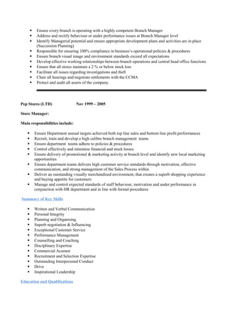  Ensure every branch is operating with a highly competent Branch Manager
 Address and rectify behaviour or under performance issues at Branch Manager level
 Identify Managerial potential and ensure appropriate development plans and activities are in place
(Succession Planning)
 Responsible for ensuring 100% compliance in business’s operational policies & procedures
 Ensure branch visual image and environment standards exceed all expectations
 Develop effective working relationships between branch operations and central head office functions
 Ensure that all stores maintain a 2 % or below stock loss
 Facilitate all issues regarding investigations and theft
 Chair all hearings and negotiate settlements with the CCMA
 Protect and audit all assets of the company.
Pep Stores (LTD) Nov 1999 – 2005
Store Manager:
Main responsibilities include:
 Ensure Department annual targets achieved both top line sales and bottom line profit performances
 Recruit, train and develop a high calibre branch management teams
 Ensure department teams adhere to policies & procedures
 Control effectively and minimise financial and stock losses
 Ensure delivery of promotional & marketing activity at branch level and identify new local marketing
opportunities
 Ensure department teams delivers high customer service standards through motivation, effective
communication, and strong management of the Sales Process within
 Deliver an outstanding visually merchandised environment, that creates a superb shopping experience
and buying appetite for customers
 Manage and control expected standards of staff behaviour, motivation and under performance in
conjunction with HR department and in line with formal procedures
Summary of Key Skills
 Written and Verbal Communication
 Personal Integrity
 Planning and Organising
 Superb negotiation & Influencing
 Exceptional Customer Service
 Performance Management
 Counselling and Coaching
 Disciplinary Expertise
 Commercial Acumen
 Recruitment and Selection Expertise
 Outstanding Interpersonal Conduct
 Drive
 Inspirational Leadership
Education and Qualifications
 