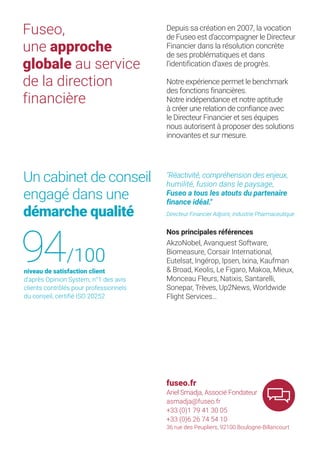 Fuseo,
une approche
globale au service
de la direction
financière
Depuis sa création en 2007, la vocation
de Fuseo est d’accompagner le Directeur
Financier dans la résolution concrète
de ses problématiques et dans
l’identification d’axes de progrès.
Notre expérience permet le benchmark
des fonctions financières.
Notre indépendance et notre aptitude
à créer une relation de confiance avec
le Directeur Financier et ses équipes
nous autorisent à proposer des solutions
innovantes et sur mesure.
Nos principales références
AkzoNobel, Avanquest Software,
Biomeasure, Corsair International,
Eutelsat, Ingérop, Ipsen, Ixina, Kaufman
& Broad, Keolis, Le Figaro, Makoa, Mieux,
Monceau Fleurs, Natixis, Santarelli,
Sonepar, Trèves, Up2News, Worldwide
Flight Services…
Un cabinet de conseil
engagé dans une
démarche qualité
fuseo.fr
Ariel Smadja, Associé Fondateur
asmadja@fuseo.fr
+33 (0)1 79 41 30 05
+33 (0)6 26 74 54 10
36 rue des Peupliers, 92100 Boulogne-Billancourt
"Réactivité, compréhension des enjeux,
humilité, fusion dans le paysage,
Fuseo a tous les atouts du partenaire
finance idéal."
Directeur Financier Adjoint, Industrie Pharmaceutique
niveau de satisfaction client
d’après Opinion System, n°1 des avis
clients contrôlés pour professionnels
du conseil, certifié ISO 20252
94/100
 