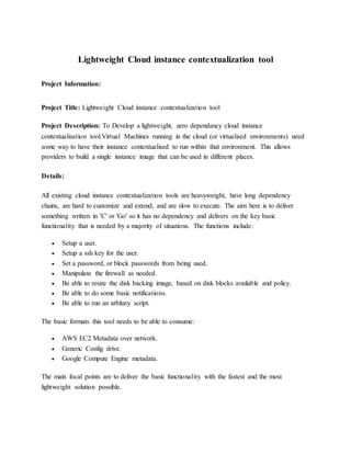 Lightweight Cloud instance contextualization tool
Project Information:
Project Title: Lightweight Cloud instance contextualization tool
Project Description: To Develop a lightweight, zero dependancy cloud instance
contextualisation tool.Virtual Machines running in the cloud (or virtualised environments) need
some way to have their instance contextualised to run within that environment. This allows
providers to build a single instance image that can be used in different places.
Details:
All existing cloud instance contextualization tools are heavyweight, have long dependency
chains, are hard to customize and extend, and are slow to execute. The aim here is to deliver
something written in 'C' or 'Go' so it has no dependency and delivers on the key basic
functionality that is needed by a majority of situations. The functions include:
 Setup a user.
 Setup a ssh key for the user.
 Set a password, or block passwords from being used.
 Manipulate the firewall as needed.
 Be able to resize the disk backing image, based on disk blocks available and policy.
 Be able to do some basic notifications.
 Be able to run an arbitary script.
The basic formats this tool needs to be able to consume:
 AWS EC2 Metadata over network.
 Generic Config drive.
 Google Compute Engine metadata.
The main focal points are to deliver the basic functionality with the fastest and the most
lightweight solution possible.
 