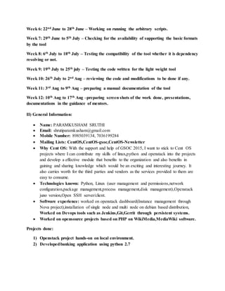 Week 6: 22nd June to 28th June – Working on running the arbitrary scripts.
Week 7: 29th June to 5th July – Checking for the availability of supporting the basic formats
by the tool
Week 8: 6th July to 18th July – Testing the compatibility of the tool whether it is dependency
resolving or not.
Week 9: 19th July to 25th july – Testing the code written for the light weight tool
Week 10: 26th July to 2nd Aug – reviewing the code and modifications to be done if any.
Week 11: 3rd Aug to 9th Aug – preparing a manual documentation of the tool
Week 12: 10th Aug to 17th Aug –preparing screen shots of the work done, presentations,
documentations in the guidance of mentors.
II) General Information:
 Name: PARAMKUSHAM SRUTHI
 Email: shrutiparamkusham@gmail.com
 Mobile Number: 8985039134, 7036199284
 Mailing Lists: CentOS,CentOS-gsoc,CentOS-Newsletter
 Why Cent OS: With the support and help of GSOC 2015, I want to stick to Cent OS
projects where I can contribute my skills of linux,python and openstack into the projects
and develop a effective module that benefits to the organization and also benefits in
gaining and sharing knowledge which would be an exciting and interesting journey. It
also carries worth for the third parties and vendors as the services provided to them are
easy to consume.
 Technologies known: Python, Linux (user management and permissions,network
configuration,package management,process management,disk management),Openstack
juno version,Open SSH server/client.
 Software experience: worked on openstack dashboard(Instance management through
Nova project),installation of single node and multi node on debian based distribution,
Worked on Devops tools such as Jenkins,Git,Gerrit through persistent systems.
 Worked on opensource projects based on PHP on WikiMedia,MediaWiki software.
Projects done:
1) Openstack project hands-on on local environment.
2) Developedbanking application using python 2.7
 