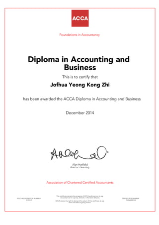 Foundations in Accountancy
Diploma in Accounting and
Business
This is to certify that
Jofhua Yeong Kong Zhi
has been awarded the ACCA Diploma in Accounting and Business
December 2014
Alan Hatfield
director - learning
Association of Chartered Certified Accountants
ACCA REGISTRATION NUMBER:
2125131
This certificate remains the property of ACCA and must not in any
circumstances be copied, altered or otherwise defaced.
ACCA retains the right to demand the return of this certificate at any
time and without giving reason.
CERTIFICATE NUMBER:
757664420149
 