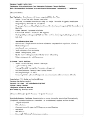 Duration : Nov 2013 to May 2015.
Designation : Project Coordinator (Data Digitization, Training & Capacity Building)
Roll : Data Digitization, Training & Skill development of Government Employees for CCTNS Project
Job Responsibilities:
Data Digitization : Co-ordination with System Integrator (TCS) & Goa Police
• Manual Process Flow Study (Domain Knowledge)
• Data Entry Field Identification and Data Entry Tool Design, Finalization & Approval from System
Integrator (TCS), Domain Expert & Goa Police
• Designing & Approval of Data Digitization Process Flow from System Integrator (TCS), Domain Expert &
Goa Police
• Process Document Preparation & Updation
• Conduct POC (Proof of Concept) and POC Approval
• Meeting with System Integrator (TCS) & Goa Police for Work Status, Reports, Challenges, Issues, Process
Rule Book
: Co-ordination with Team
• Interview and Hiring Communication with HR for Data Entry Operators, Supervisors, Trainers &
Hardware Engineers
• Attendance & Leave Management
• Work Allocation & Team Monitoring
• Process Training to New Joinee
• Quality Framework Implementation, Quality Review & Reporting
• Daily work status review with Supervisors
Training & Capacity Building :
• Manual Process Flow Study (Domain Knowledge)
• Application Study (CAS)
• Training Material & Training Plan Preparation and Approval
• Providing Training to Trainers & Hand Holding Persons
• Providing Training to Goa Police
• Conducting Written & Practical Assignments and communication & Documentation of Results
Organisation : WNS Global Services Pvt ltd, Pune.
Duration : Dec 2007 to Nov 2013.
(Formerly EXL-NCOP - Aug’2008 taken over by WNS)
Process : Quality Assurance
Designation : Sr. Quality Associate
Roll : MI Quality Assurance Team
Job Responsibilities: (Sr. Quality Associate - MI Quality Assurance)
Monthly Performance Dashboard : Responsible for preparing, maintaining & publishing Monthly Quality
Performance Dashboard for Insurance, Healthcare, Life & Pensions and Finance & Account verticals.
• Template preparation
• Data collections
• Communication with respective SPOCs across verticals / locations
• Data Audit
• Data Analysis
• Preparing & Publishing Performance presentations
 