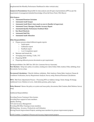 (Implemented the Monthly Performance Dashboard in other verticals also)
Analysis & Presentations: Responsible for data analysis and all types of presentations (PPT) as per the
requirement of management (detailed knowledge of Excel & Power Point, VBA Macro)
VBA Projects :
• Automated Premium Calculator
• Automated Audit Samper
• Automated Audit Sheet ( Auto email on error to Handler & Supervisor)
• Automated Team / Manager / Handler Accuracy Report
• Automated Quality Performance Feedback Sheet
• Key Board Shortcuts
• Automated Staff File
• Automated Audit Allocation
Other Responsibilities :
• Prepare process related different regular reports
o Audit report
o Calibration report
o Feedback report
o 1 on 1 Completion report
• Maintain staff details file
• Arranging team meeting / Calls / VC
• Preparing MOM
• Preparing different process documents as per requirement
Job Responsibilities: Dec 2007 Nov 2011 (Sr. Customer Service Associate)
New Business : Setup new policy on system, creating new client, broker, Risk creation, Policy debiting, Issue
Documents, Survey setup.
Pre-renewal Calculations : Client & Address validation, Risk Analysis, Claims Ratio Analysis, Clauses &
Conditions Verification, Survey Requirement Analysis, Survey setup, Renewal Premium Calculations.
MTA : Mid Term Adjustments Process – Processing MTA as Address change, Name change, SI change,
Additional Cover, Deletion of cover, Add/delete premise, policy lapse.
Policy Renewal : Renew the policy on system and issue policy documents, Risk Creation, Risk Deletion, Survey
setup.
Additional Responsibilities:
Providing Process Training to New Jonnies.
Providing floor support to team members.
Quality checking.
TAT and Accuracy Management.
Providing MS Office Training to team members.
MIS Reporting : Accuracy, Productivity and Utilisation.
Driving Process Improvement Projects, assisting team members for process improvement projects.
LEAN Certified : Completed 3 Process and Accuracy Improvement projects
 