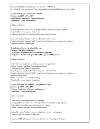 Automated Risk Premium Calculator and converter in MS-Excel.
Key Board Shortcut Menu in MS-Excel to open daily use files and folders in just 2 key strokes.
Organisation : BASF Catalysts India Pvt Ltd.
Duration : Jan 2007 to Dec 2007.
Manufacturing Automotive Catalytic Converter.
Designation : Office Administrator.
Job Responsibilities:
Managing all routine office tasks. (Correspondence, Couriers, Bookings, Expenses)
Preparing Travel and Expense Statements.
Collecting data related to Indian and Global Automotive Industry.
Data Analysis, Sales Analysis, Sales Trend Analysis, Sales Forecast.
Preparing Monthly, Quarterly, Half Yearly, Annual Conference and Business Presentations.
Preparing Technical Presentations.
Organisation : Sunrise Agro Inputs Pvt Ltd.
Duration : May 2006 to Dec 2006.
C & F Agent for Syngenta India Ltd ( Pesticide Company )
Designation : Assistant to Regional Sales Manager and SAP end user.
Job Responsibilities:
Order, Sales Invoice, Receipts and Payments processing on SAP.
Dealers, Company and Bank Account Reconciliation.
Collecting database from SAP application.
Preparing Crop, Area, Sales Executive, Product wise Sales Reports.
Preparing Monthly, Quarterly, Half Yearly, Annual Conference and Business Presentations for
Regional Sales Manager.
Analyse Sales trend and Order Forecasting.
Preparing Travel and Expense Statements.
Organisation : M/s. Vasant Krishi Udyog Samooh, Sangli.
Duration : Jan 1998 to May 2006.
Pesticide Distributors in Western Maharashtra.
Designation : Office Administrator.
Job Responsibilities:
Online Billing & Inventory System Management.
Managing all routine office tasks. (Correspondence, Couriers, Bookings, Expenses)
Order, Sales Invoice, Receipts and Payments processing.
Dealers, Company and Bank Account Reconciliation.
Material Inward & Purchase Invoices Verification, Inventory Management.
Providing computer training to Sales staff.
Instructor for MS-Office, various Commercial Computer Applications & Internet.
 