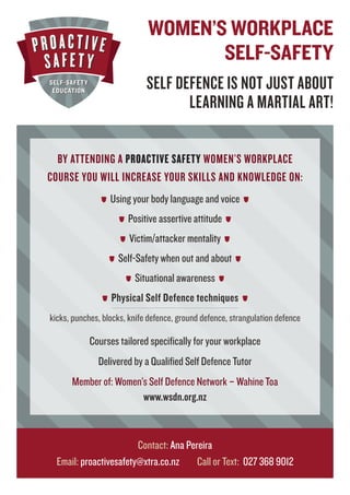 BY ATTENDING A PROACTIVE SAFETY WOMEN’S WORKPLACE
COURSE YOU WILL INCREASE YOUR SKILLS AND KNOWLEDGE ON:
Using your body language and voice
Positive assertive attitude
Victim/attacker mentality
Self-Safety when out and about
Situational awareness
Physical Self Defence techniques
kicks, punches, blocks, knife defence, ground defence, strangulation defence
Courses tailored speciﬁcally for your workplace
Delivered by a Qualiﬁed Self Defence Tutor
Member of: Women’s Self Defence Network – Wahine Toa
www.wsdn.org.nz
Contact: Ana Pereira
Email: proactivesafety@xtra.co.nz Call or Text: 027 368 9012
WOMEN’S WORKPLACE
SELF-SAFETY
SELF DEFENCE IS NOT JUST ABOUT
LEARNING A MARTIAL ART!
 
