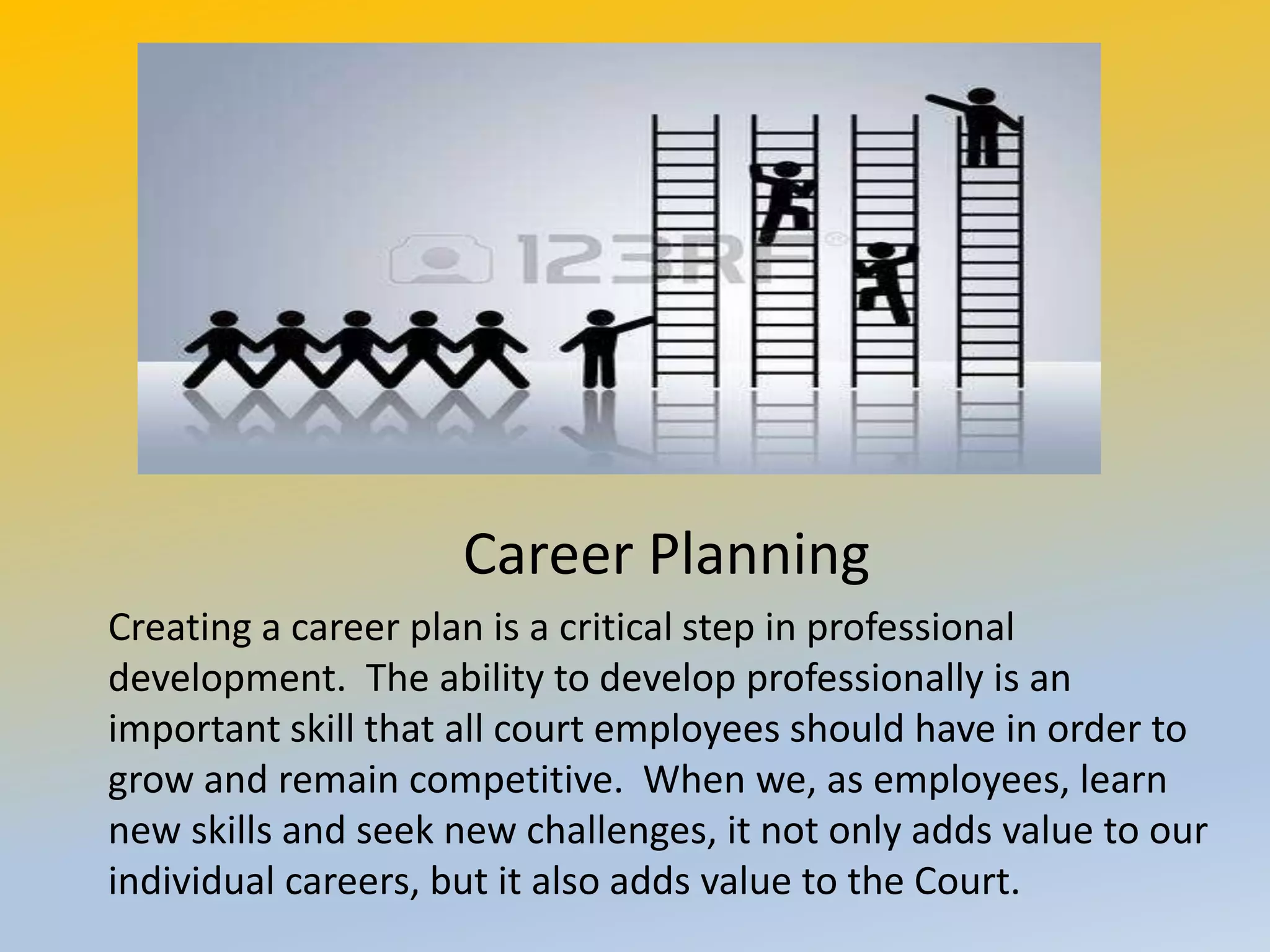 M,x,dlsdsl
Career Planning
Creating a career plan is a critical step in professional
development. The ability to develop professionally is an
important skill that all court employees should have in order to
grow and remain competitive. When we, as employees, learn
new skills and seek new challenges, it not only adds value to our
individual careers, but it also adds value to the Court.
 