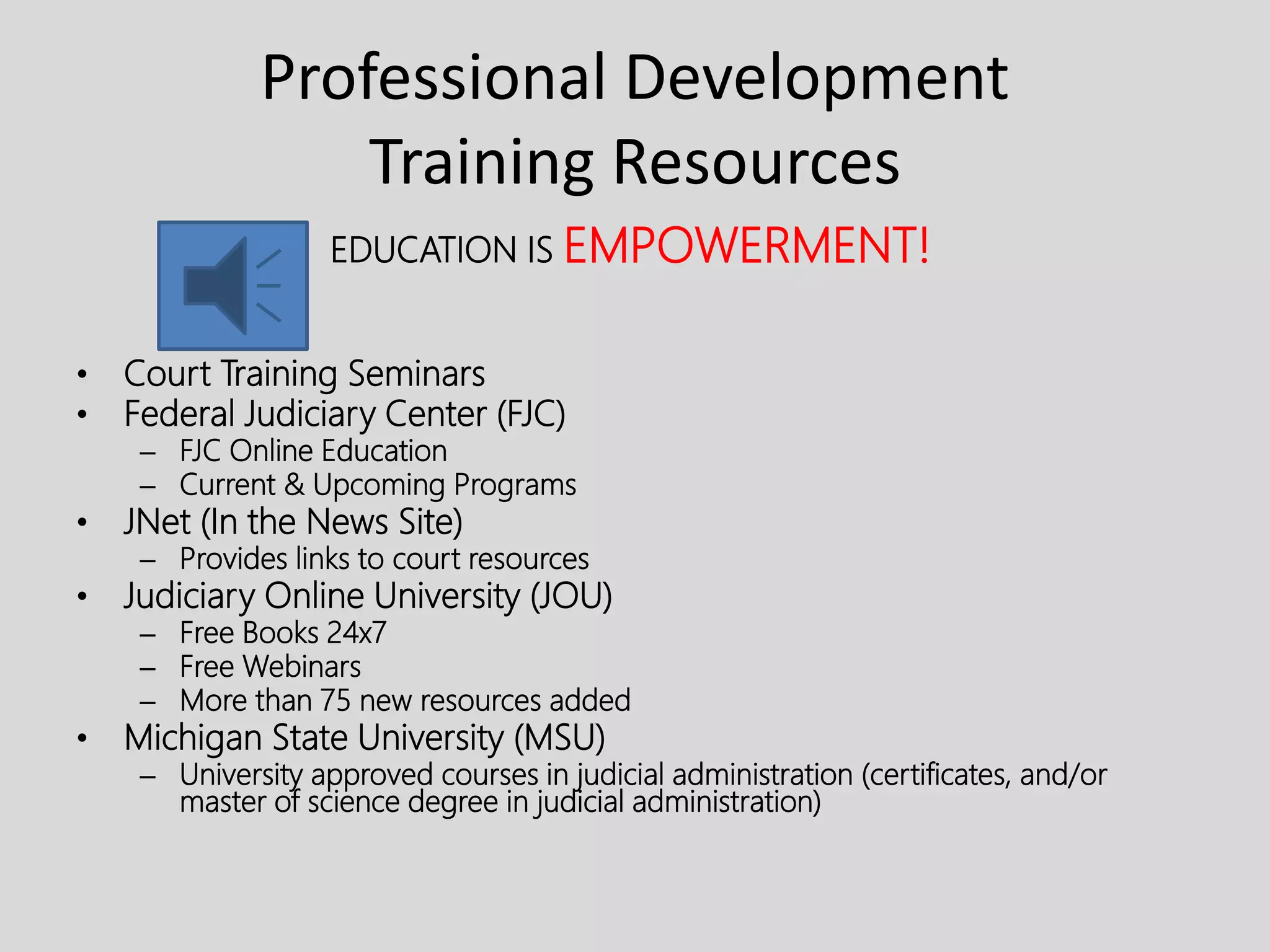 Professional Development
Training Resources
EDUCATION IS EMPOWERMENT!
• Court Training Seminars
• Federal Judiciary Center (FJC)
– FJC Online Education
– Current & Upcoming Programs
• JNet (In the News Site)
– Provides links to court resources
• Judiciary Online University (JOU)
– Free Books 24x7
– Free Webinars
– More than 75 new resources added
• Michigan State University (MSU)
– University approved courses in judicial administration (certificates, and/or
master of science degree in judicial administration)
 