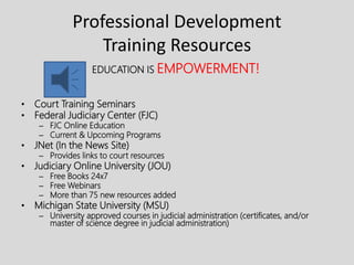 Professional Development
Training Resources
EDUCATION IS EMPOWERMENT!
• Court Training Seminars
• Federal Judiciary Center (FJC)
– FJC Online Education
– Current & Upcoming Programs
• JNet (In the News Site)
– Provides links to court resources
• Judiciary Online University (JOU)
– Free Books 24x7
– Free Webinars
– More than 75 new resources added
• Michigan State University (MSU)
– University approved courses in judicial administration (certificates, and/or
master of science degree in judicial administration)
 
