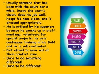 • Usually someone that has
been with the court for a
while; knows the court’s
vision; does his job well;
keeps his nose clean; and is
dressed appropriately.
• He is noticed by his superiors
because he speaks up in staff
meetings; volunteers for
special projects; he gets
continuous training in his field
and he is self-motivated.
• Not afraid to move out of
their comfort zone.
• Dare to do something
different!
• Dare to be different!
 