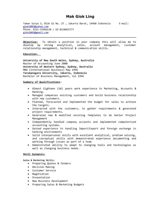 Mak Giok Ling
Taman Surya 3, Blok G1 No. 27 , Jakarta Barat, 14460 Indonesia E-mail:
g1ok2003@yahoo.com
Phone: 6221-55966138 / 62-8158835777
g1ok2003@gmail.com
Objective: To obtain a position in your company this will allow me to
develop my strong analytical, sales, account management, customer
relationship management, technical & communication skills.
Education:
University of New South Wales, Sydney, Australia
Master of Accounting June 2000
University of Western Sydney, Sydney, Australia
MBA (International Business) May 1996
Tarumanagara University, Jakarta, Indonesia
Bachelor of Business Management, Jul 1994
Summary of Qualifications:
• Almost Eighteen (18) years work experience in Marketing, Accounts &
Banking.
• Managed companies existing customers and build business relationship
with new customers.
• Planned, forecasted and implemented the budget for sales to achieve
the targets.
• Interacted with the customers, to gather requirements & generated
project requirements.
• Generated new & modified existing Templates to do better Project
Management
• Independently handled company accounts and implemented computerized
accounting systems.
• Gained experience in handling Import/Export and foreign exchange in
banking environments
• Solid interpersonal skills with excellent analytical, problem solving,
and conceptual skills with demonstrated experience documenting and
working through issues as part of a team
• Demonstrated ability to adapt to changing tools and technologies as
well as changing business needs.
Skill Synopsis:
Sales & Marketing Skills:
• Preparing Quotes & Tenders
• Decision Making
• Customer Service
• Negotiation
• Presentation
• New Business Development
• Preparing Sales & Marketing Budgets
 