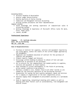 Accounting Skills:
• Accounts Payables & Receivables
• General Ledger Reconciliation
• Monthly Quarterly & Yearly Closing
• Commission and Management Services Accounting
• Writing systems procedures and their Implementation
Computer Literacy:
• Sound Knowledge and working experience of computerized sales &
accounting systems
• Working Knowledge & Experience of Microsoft Office Suite MS Word,
Excel, Power point
• Lawson, AS/400
Professional Experience:
Company: PT. Sulfindo Adiusaha
Role: SPv in Purchasing
Mar 14 – till now
Role & Responsibilities:
• Purchase or Contract for supplies, services and equipment required by
any using agency, within the limits of the current budget approved by
the management.
• Negotiate and recommend execution of contract for the purchase of
supplies and equipment.
• Prepare reports, budget and forecast.
• Discourage uniform bidding & endeavor to obtain of full and open
competition as possible on all purchases.
• Act to procure for the company/plant the needed quality in supplies,
services and equipment at least expense.
• Keep informed of current developments in the field of purchasing,
prices market condition & new products.
• Maintain a bidder’s List, Vendors file & such other records as are
needed for the efficient operation of the purchasing function.
• Responsible for buying the best quality equipment, goods and services
for a company or organization at the most competitive prices.
• Oversees Supply Chain management & procurement possibly on a worldwide
scale.
• Good at negotiating, networking & dealing with numbers as well as
dealing with other factors such as sustainability, risk management and
ethical issues.
 