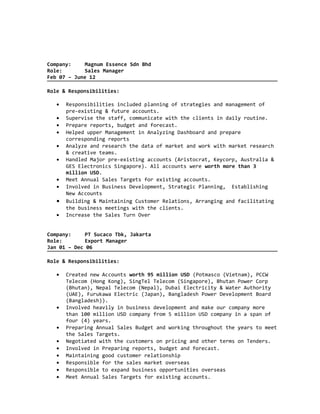 Company: Magnum Essence Sdn Bhd
Role: Sales Manager
Feb 07 – June 12
Role & Responsibilities:
• Responsibilities included planning of strategies and management of
pre-existing & future accounts.
• Supervise the staff, communicate with the clients in daily routine.
• Prepare reports, budget and forecast.
• Helped upper Management in Analyzing Dashboard and prepare
corresponding reports
• Analyze and research the data of market and work with market research
& creative teams.
• Handled Major pre-existing accounts (Aristocrat, Keycorp, Australia &
GES Electronics Singapore). All accounts were worth more than 3
million USD.
• Meet Annual Sales Targets for existing accounts.
• Involved in Business Development, Strategic Planning, Establishing
New Accounts
• Building & Maintaining Customer Relations, Arranging and facilitating
the business meetings with the clients.
• Increase the Sales Turn Over
Company: PT Sucaco Tbk, Jakarta
Role: Export Manager
Jan 01 – Dec 06
Role & Responsibilities:
• Created new Accounts worth 95 million USD (Potmasco (Vietnam), PCCW
Telecom (Hong Kong), SingTel Telecom (Singapore), Bhutan Power Corp
(Bhutan), Nepal Telecom (Nepal), Dubai Electricity & Water Authority
(UAE), Furukawa Electric (Japan), Bangladesh Power Development Board
(Bangladesh)).
• Involved heavily in business development and make our company more
than 100 million USD company from 5 million USD company in a span of
four (4) years.
• Preparing Annual Sales Budget and working throughout the years to meet
the Sales Targets.
• Negotiated with the customers on pricing and other terms on Tenders.
• Involved in Preparing reports, budget and forecast.
• Maintaining good customer relationship
• Responsible for the sales market overseas
• Responsible to expand business opportunities overseas
• Meet Annual Sales Targets for existing accounts.
 