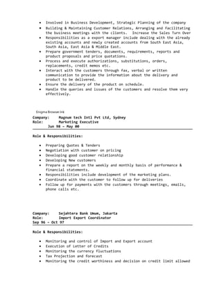 • Involved in Business Development, Strategic Planning of the company
• Building & Maintaining Customer Relations, Arranging and facilitating
the business meetings with the clients. Increase the Sales Turn Over
• Responsibilities as a export manager include dealing with the already
existing accounts and newly created accounts from South East Asia,
South Asia, East Asia & Middle East.
• Prepare government tenders, documents, requirements, reports and
product proposals and price quotations.
• Process and execute authorizations, substitutions, orders,
replacements, credit memos etc.
• Interact with the customers through fax, verbal or written
communication to provide the information about the delivery and
product to be delivered.
• Ensure the delivery of the product on schedule.
• Handle the queries and issues of the customers and resolve them very
effectively.
Enigma Browser.lnk
Company: Magnum tech Intl Pvt Ltd, Sydney
Role: Marketing Executive
Jun 98 – May 00
Role & Responsibilities:
• Preparing Quotes & Tenders
• Negotiation with customer on pricing
• Developing good customer relationship
• Developing New customers
• Prepare a report on the weekly and monthly basis of performance &
financial statements.
• Responsibilities include development of the marketing plans.
• Coordinate with the customer to follow up for deliveries
• Follow up for payments with the customers through meetings, emails,
phone calls etc.
Company: Sejahtera Bank Umum, Jakarta
Role: Import Export Coordinator
Sep 96 – Oct 97
Role & Responsibilities:
• Monitoring and control of Import and Export account
• Execution of Letter of Credits
• Monitoring the currency fluctuations
• Tax Projection and forecast
• Monitoring the credit worthiness and decision on credit limit allowed
 