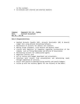 to the customer.
• Co-ordinate with internal and external Auditors
Company: Magnamail Pvt Ltd , Sydney
Role: Assitant Accountant
Dec 95 – Jul 96
Role & Responsibilities:
• Handled Accounts Payable (AP), Accounts Receivable (AR) & General
Ledger (GL) using Attache Accounting Software.
• Maintenance of accounts for debtors and creditors
• Making income statement, Trial balance and Balance sheet
• Liasion with Registrar of Companies regarding incorporation of the
company such as filing Memorandum and Article of Association
• Maintaining accounts for commissioned agents
• Negotiate contract work
• Act as liaison with Budget department and accountants.
• Interface with clients from presentations and determining needs
through completion of services.
• Assist with payroll & opening/closing monthly and yearly budgets.
• Follow up with the recovery agents for the recovery of bad debts.
 